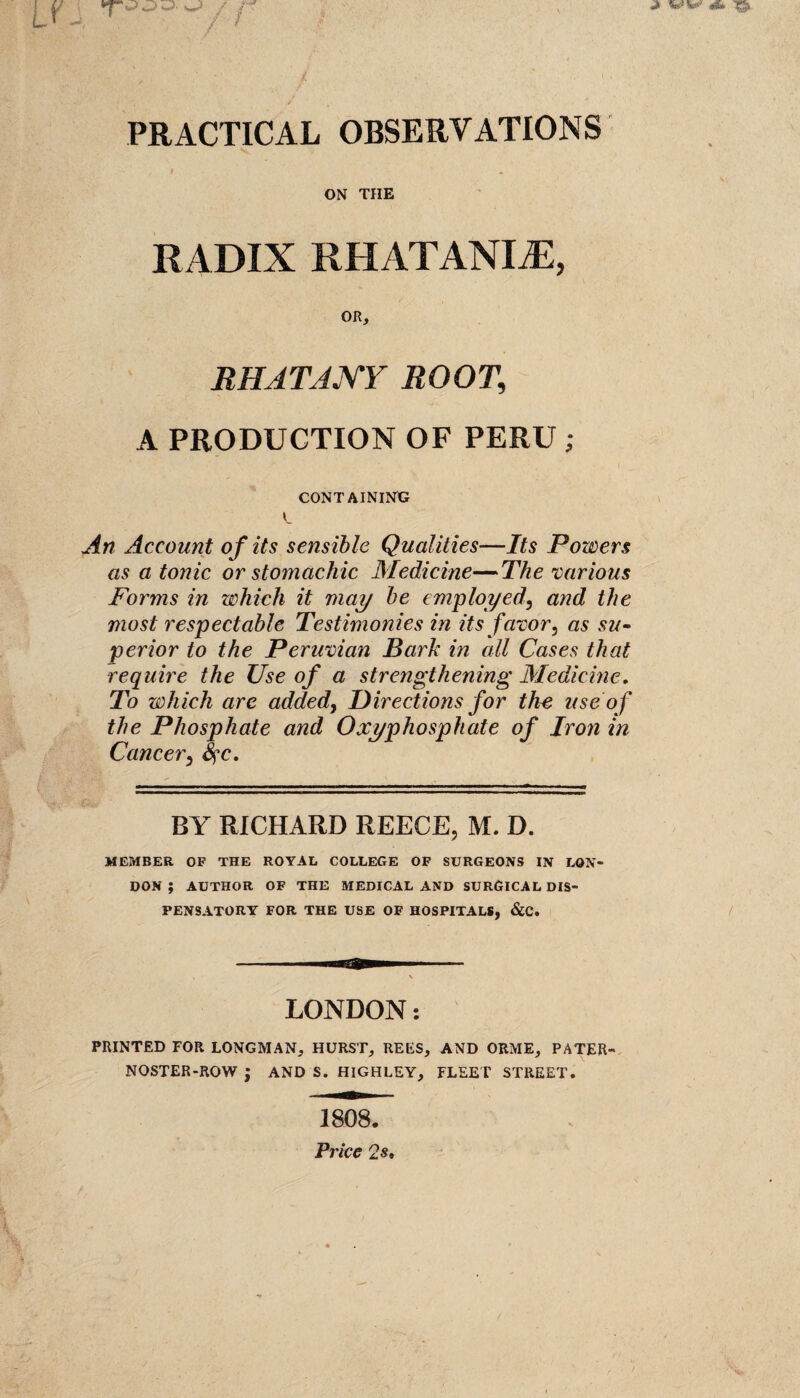 PRACTICAL OBSERVATIONS I ON THE RADIX RHATANLE, OR, RHJTJNY ROOT, A PRODUCTION OF PERU ; CONTAINING C An Account of its sensible Qualities—Its Powers as a tonic or stomachic Medicine—The various Forms in which it may be employed, and the most respectable Testimonies in its favor, as su¬ perior to the Peruvian Bark in cdl Cases that require the Use of a strengthening Medicine. To which are added, Directions for the use of the Phosphate and Oxyphosphate of Iron in Cancer, fyc. BY RICHARD REECE, M. D. MEMBER OP THE ROYAL COLLEGE OF SURGEONS IN LON¬ DON ; AUTHOR OF THE MEDICAL AND SURGICAL DIS¬ PENSATORY FOR THE USE OF HOSPITALS, &C. LONDON: PRINTED FOR LONGMAN, HURST, REES, AND ORME, PATER¬ NOSTER-ROW J AND S. HIGHLEY, FLEET STREET. 1808. Price 2s,