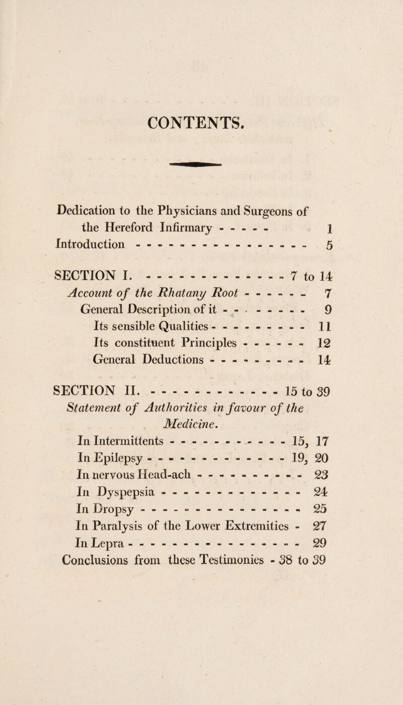 CONTENTS. Dedication to the Physicians and Surgeons of the Hereford Infirmary. 1 Introduction - - -.- - - - - 5 SECTION I..- 7 to 14 Account of the Rhatany Root - General Description of it - - - Its sensible Qualities - -- -- -- -- 11 Its constituent Principles.- 12 General Deductions - -- -- -- -- 14 \ SECTION II..15 to 39 Statement of Authorities in favour of the Medicine. In Intermittents.- - 15, 17 In Epilepsy - -- --.19, 20 In nervous Ilead-ach - -- -- -- -- - 23 In Dyspepsia.-- - 24 In Dropsy - -- -- -- -- -- -- -- 25 In Paralysis of the Lower Extremities - 27 In Lepra.-.- 29 Conclusions from these Testimonies - 38 to 39 (O