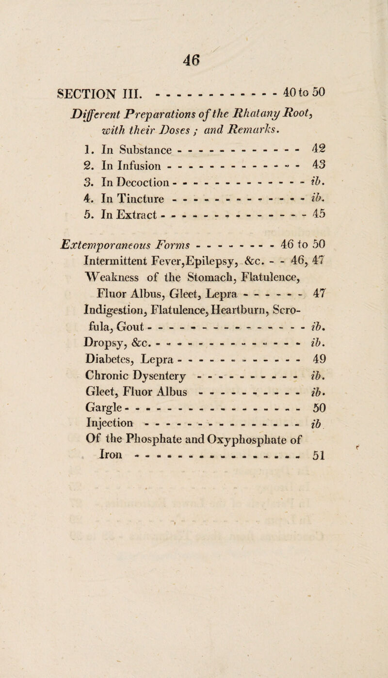 46 SECTION III. .40 to 50 Different Preparations of the Rhatany Root, with their Doses ; and Remarks. 1. In Substance - -- —.- 42 2. In Infusion - - -.- - - - 43 3. In Decoction - -- -- -.- ib. 4. In Tincture ------------- ib. 5. In Extract - -- -- -- -- -- — - 45 Extemporaneous Forms.46 to 50 Intermittent Fever,Epilepsy, &c. - - 46, 4? Weakness of the Stomach, Flatulence, Fluor Albus, Gleet, Lepra - — — - 47 Indigestion, Flatulence, Heartburn, Scro¬ fula, Gout --- — --- - - ib. Dropsy, &c. - -- -- -- -- -- -- - ib. Diabetes, Lepra.------ - 49 Chronic Dysentery - --- - - ib. Gleet, Fluor Albus - -- -- -- -- - ib. Gargle.- -.50 Injection - -- -- -- -- -- -- -- ib Of the Phosphate and Oxyphosphate of Iron - -- --.- . - - 51