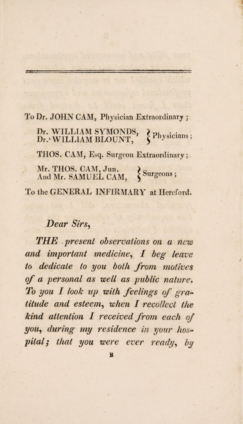 To Dr. JOHN CAM, Physician Extraordinary ; Dr. WILLIAM SYMONDS, ) . . Dr^WILLIAM BLOUNT, $ Physicians; THOS. CAM, Esq. Surgeon Extraordinary; Mr. THOS. CAM, Jun. ) c And Mr. SAMUEL CAM, $ burgeons; To the GENERAL INFIRM ARY at Hereford. Dear Sirs, THE present observations on a new and important medicine, I beg leave to dedicate to you both from motives of a personal as well as public nature. To you I look up with feelings of gra¬ titude and esteem, when I recollect the kind attention I received from each of you, during my residence in your hos¬ pital $ that you we?*e ever ready, by B