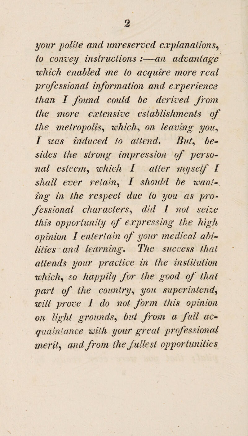 your polite and unreserved explanations, to convey instructions :—an advantage which enabled me to acquire more real professional information and experience than I found could he derived from the more extensive establishments of the metropolis, which, on leaving you, / ims induced to attend. But, s/z/es the strong impression of perso¬ nal esteem, which I alter myself I shall ever retain, I should he want¬ ing in the respect due to you as pro¬ fessional characters, rf/rf / wo/ /A& opportunity of expressing the high opinion I entertain of your medical abi¬ lities and learning. The success that attends your practice in the institution which5 6*0 happily for the good of that part of the country, t/oz/ superintend, «?/// prove I do not form this opinion on light grounds, izz/ from a full ac¬ quaintance with your great professional merit, awz//row? /Aefullest opportunities
