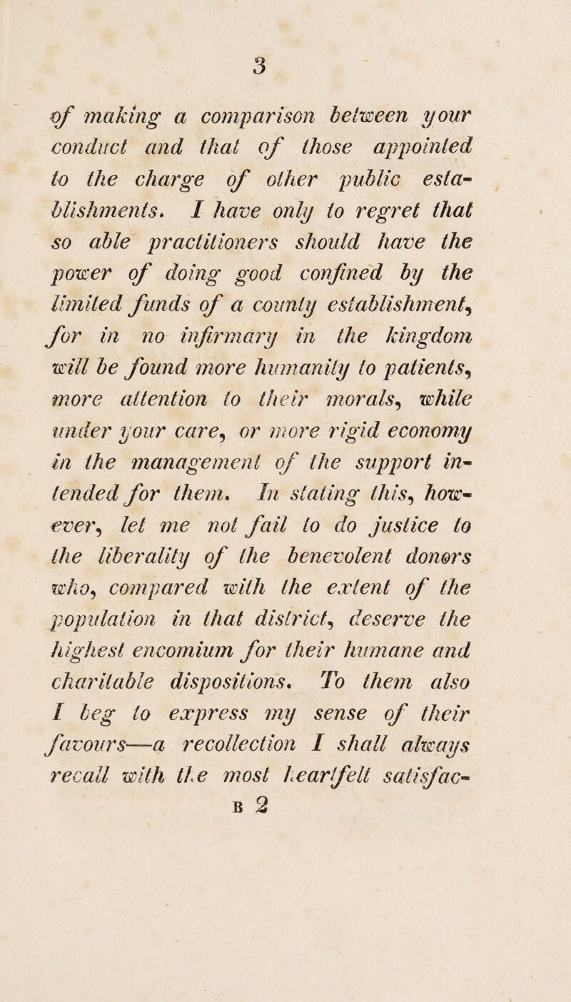 of making a comparison between your conduct and that of those appointed to the charge of other public esta¬ blishments. I have only to regret that so able practitioners should have the power of doing good confined by the limited funds of a county establishment, for in no infirmary in the kingdom will be found more humanity to patients, more attention to their morals, while under your care, or more rigid economy in the management of the support in¬ tended for them. In stating this, how~ ever, let me not fail to do justice to the liberality of the benevolent donors who5 compared with the extent of the population in that districtdeserve the highest encomium for their humane and charitable dispositions. To them also I beg lo express my sense of their favours—a recollection I shall always recall with the most heartfelt satisfac-