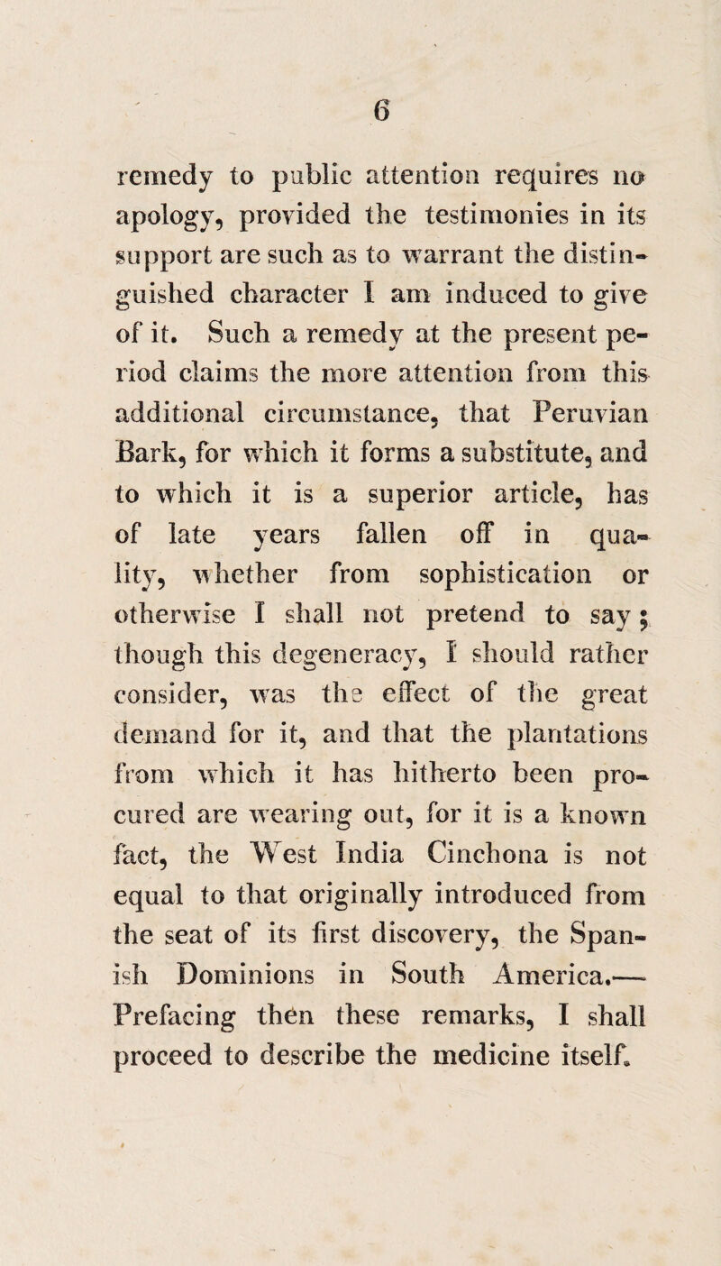 remedy to public attention requires no apology, provided the testimonies in its support are such as to warrant the distin¬ guished character I am induced to give of it. Such a remedy at the present pe¬ riod claims the more attention from this additional circumstance, that Peruvian Bark, for which it forms a substitute, and to which it is a superior article, has of late years fallen off in qua¬ lity, whether from sophistication or otherwise I shall not pretend to say; though this degeneracy, I should rather consider, was the effect of the great demand for it, and that the plantations from which it has hitherto been pro¬ cured are wearing out, for it is a known fact, the West India Cinchona is not equal to that originally introduced from the seat of its first discovery, the Span¬ ish Dominions in South America.—- Prefacing then these remarks, I shall proceed to describe the medicine itself. »