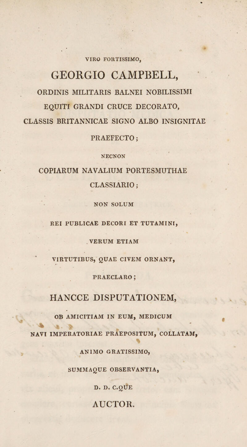 VIRO FORTISSIMO, GEORGIO CAMPBELL, ORDINIS MILITARIS BALNEI NOBILISSIMI EQUITI GRANDI CRUCE DECORATO, CLASSIS BRITANNICAE SIGNO ALBO INSIGNITAE PRAEFECTO; NECNON COPIARUM NAVALIUM PORTESMUTHAE CLASSIARIO ; NON SOLUM REI PUBLICAE DECORI ET TUTAMINI, , VERUM ETIAM VIRTUTIBUS, QUAE CIVEM ORNANT, PRAECLARO ,* HANCCE DISPUTATIONEM, OB AMICITIAM IN EUM, MEDICUM 4 » NAVI IMPERATORIAE PRAEPOSITUM, COLLATAM, ANIMO GRATISSIMO, SUMMAQUE OBSERVANTIA, D. D. C.OUE AUCTOR.