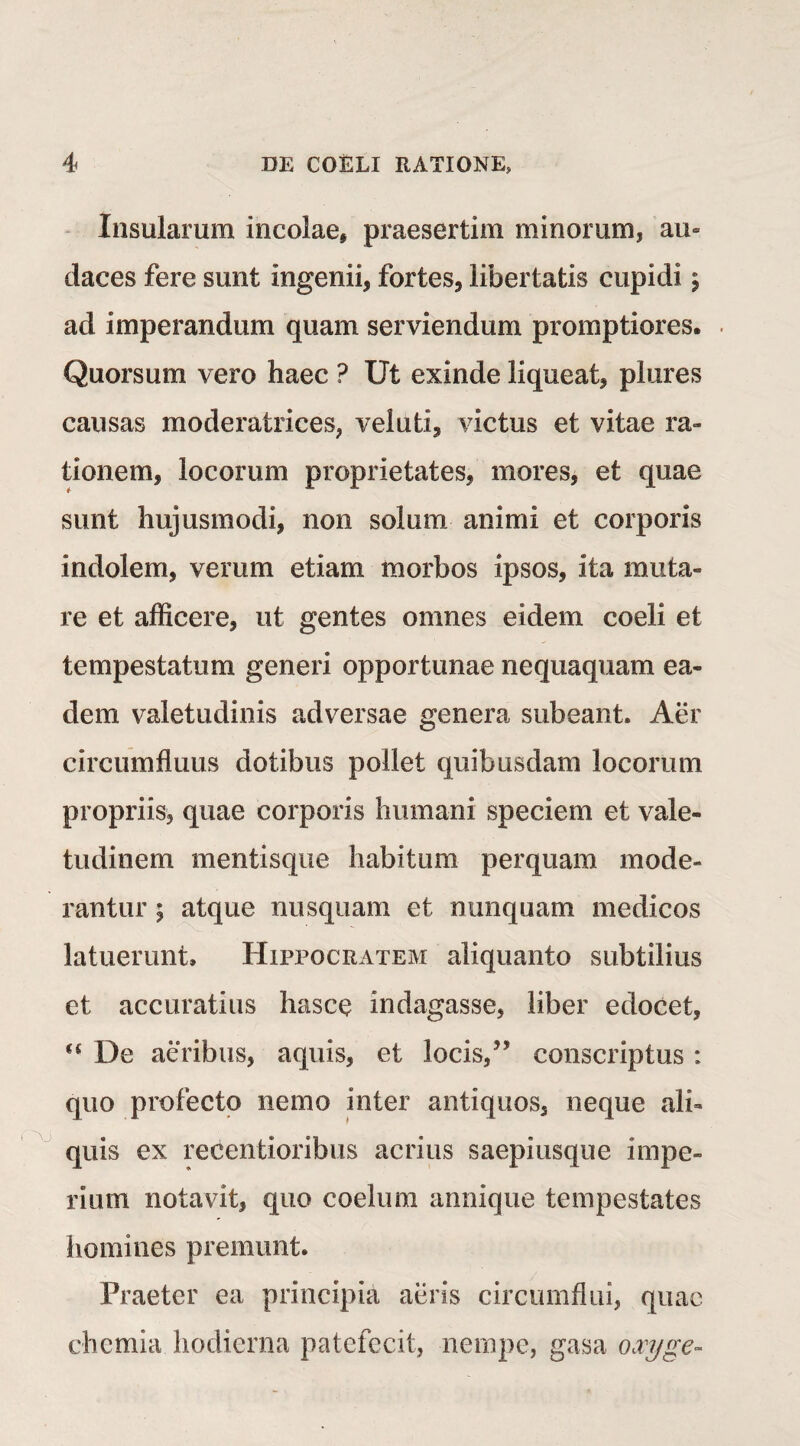 Insularum incolae, praesertim minorum, au* daces fere sunt ingenii, fortes, libertatis cupidi $ ad imperandum quam serviendum promptiores. Quorsum vero haec ? Ut exinde liqueat, plures causas moderatrices, veluti, victus et vitae ra¬ tionem, locorum proprietates, mores, et quae sunt hujusmodi, non solum animi et corporis indolem, verum etiam morbos ipsos, ita muta¬ re et afficere, ut gentes omnes eidem coeli et tempestatum generi opportunae nequaquam ea¬ dem valetudinis adversae genera subeant. Aer circumfluus dotibus pollet quibusdam locorum propriis, quae corporis humani speciem et vale¬ tudinem mentisque habitum perquam mode¬ rantur \ atque nusquam et nunquam medicos latuerunt. Hippocratem aliquanto subtilius et accuratius hasce indagasse, liber edocet, “ De aeribus, aquis, et locis/’ conscriptus : quo profecto nemo inter antiquos, neque ali¬ quis ex recentioribus acrius saepiusque impe¬ rium notavit, quo coelum annique tempestates homines premunt. Praeter ea principia aeris circumflui, quae chemia hodierna patefecit, nempe, gasa oocyge-