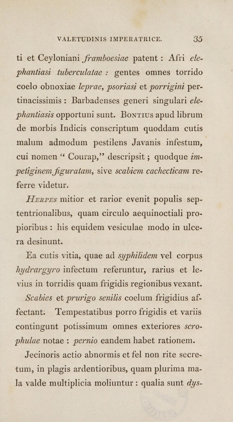 ti et Ceyloniani framboesiae patent : Afri ele¬ phantiasi tuberculatae : gentes omnes torrido coelo obnoxiae leprae, psoriasi et porrigini per¬ tinacissimis : Barbadenses generi singulari ele¬ phantiasis opportuni sunt. Bontius apud librum de morbis Indicis conscriptum quoddam cutis malum admodum pestilens Javanis infestum, cui nomen “ Courap,” descripsit; quodque im¬ petiginem fguratam, sive scabiem cachecticam re¬ ferre videtur. Herpes mitior et rarior evenit populis sep¬ tentrionalibus, quam circulo aequinoctiali pro¬ pioribus : his equidem vesiculae modo in ulce¬ ra desinunt. Ea cutis vitia, quae ad syphilidem vel corpus hydrargyro infectum referuntur, rarius et le¬ vius in torridis quam frigidis regionibus vexant. Scabies et prurigo senilis coelum frigidius af¬ fectant. Tempestatibus porro frigidis et variis contingunt potissimum omnes exteriores scro- phulae notae : pernio eandem habet rationem. Jecinoris actio abnormis et fel non rite secre¬ tum, in plagis ardentioribus, quam plurima ma¬ la valde multiplicia moliuntur : qualia sunt dys-