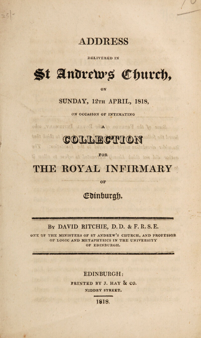 ADDRESS DELIVERED I if I §t Rntsietos Cfiutrd), OK SUNDAY, 12th APRIL, 1818, OK OCCASIOK OF IKTIMATIKG THE ROYAL INFIRMARY OF OElimtMrg’f), By DAVID RITCHIE, D. D. &F.R.S.E. ONE OF THE MINISTERS OF ST ANDREW’S CHURCH, AND PROFESSOR OF LOGIC AND METAPHYSICS IN THE UNIVERSITY OF EDINBURGH. EDINBURGH: 1PEINTED BY J. HAY & CO, NIDDRY STREET. * isia