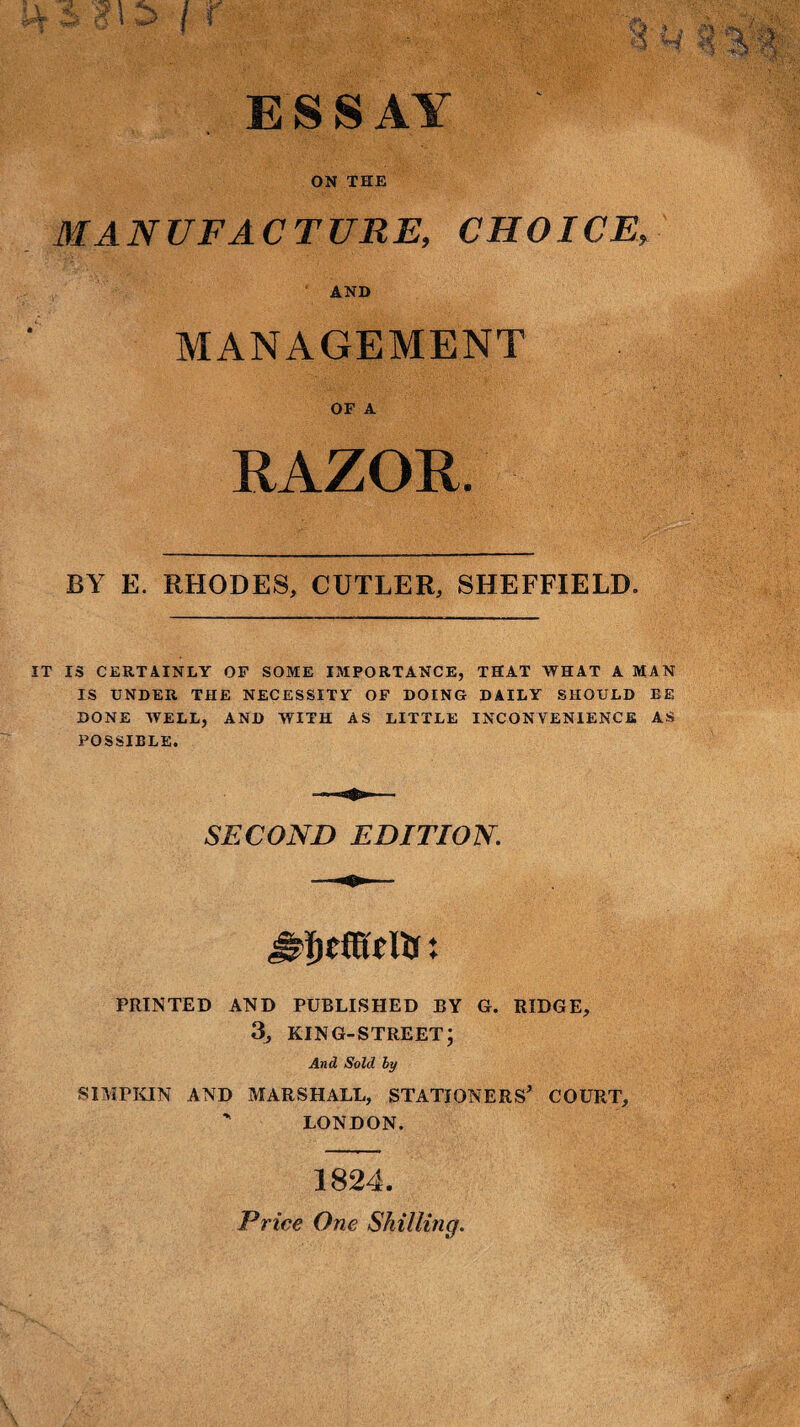 ESSAY ON THE MANUFACTURE, CHOICE, AND MANAGEMENT OF A RAZOR. BY E. RHODES, CUTLER, SHEFFIELD. IT IS CERTAINLY OF SOME IMPORTANCE, THAT WHAT A MAN IS UNDER THE NECESSITY OF DOING DAILY SHOULD EE DONE WELL, AND WITH AS LITTLE INCONVENIENCE AS POSSIBLE. SECOND EDITION. mail's: PRINTED AND PUBLISHED BY G. RIDGE, 3, KING-STREET; And Sold by S1MPKIN AND MARSHALL, STATIONERS* COURT, ' LONDON. 1824. Price One Shilling.