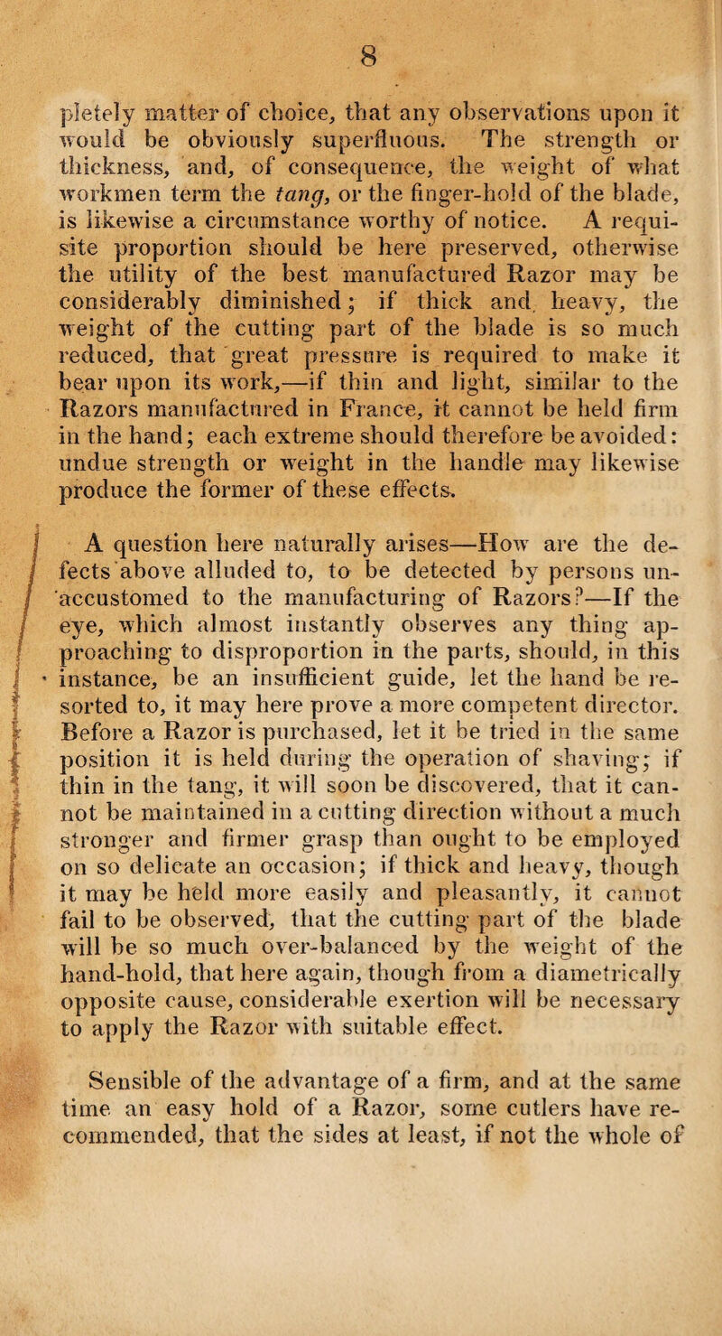 pletely matter of choice, that any observations upon it would be obviously superfluous. The strength or thickness, and, of consequence, the weight of what workmen term the tang, or the finger-hold of the blade, is likewise a circumstance worthy of notice. A requi¬ site proportion should be here preserved, otherwise the utility of the best manufactured Razor may be considerably diminished; if thick and. heavy, the weight of the cutting part of the blade is so much reduced, that great pressure is required to make it bear upon its work,—if thin and light, similar to the Razors manufactured in France, it cannot be held firm in the hand; each extreme should therefore be avoided: undue strength or weight in the handle may likewise produce the former of these effects. A question here naturally arises—How are the de¬ fects above alluded to, to be detected by persons un¬ accustomed to the manufacturing of Razors?—If the eye, which almost instantly observes any thing ap¬ proaching to disproportion in the parts, should, in this ' instance, be an insufficient guide, let the hand be re¬ sorted to, it may here prove a more competent director. Before a Razor is purchased, let it be tried in the same position it is held during the operation of shaving; if thin in the tang, it will soon be discovered, that it can¬ not be maintained in a cutting direction without a much stronger and firmer grasp than ought to be employed on so delicate an occasion; if thick and heavy, though it may be held more easily and pleasantly, it cannot fail to be observed, that the cutting part of the blade will be so much over-balanced by the weight of the hand-hold, that here again, though from a diametrically opposite cause, considerable exertion will be necessary to apply the Razor with suitable effect. Sensible of the advantage of a firm, and at the same time an easy hold of a Razor, some cutlers have re¬ commended, that the sides at least, if not the whole of