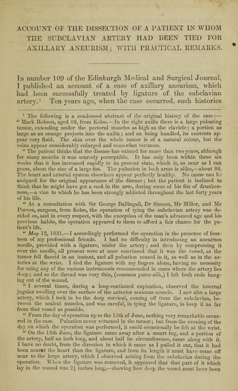 THE SUBCLAYIAN ARTERY HAD BEEN TIED FOR AXILLARY ANEURISM; WITH PRACTICAL REMARKS. In number 109 of the Edinburgh Medical and Surgical Journal, I published an account of a case of axillary aneurism, which had been successfully treated by ligature of the subclavian artery.1 Ten years ago, when the case occurred, such histories 1 The following is a condensed abstract of the original history of the case:— “ Mark Robson, aged GO, from Kelso.—In the right axilla there is a large pulsating tumor, extending under the pectoral muscles as high as the clavicle; a portion as large as an orange prejects into the axilla; and on being handled, its contents ap¬ pear very fluid. The skin over the whole tumor is of a natural colour, but the veins appear considei’ably enlarged and somewhat tortuous. “ The patient thinks that the disease has existed for more than two years, although for many months it was scarcely perceptible. It has only been within these six weeks that it has increased rapidly to its present' state, which is, as near as I can guess, about the size of a large list. The pulsation in bodi arms is alike,—about 80. The heart and arterial system elsewhere appear perfectly healthy. No cause can be assigned for the original appearance of .'the disease; but the patient is inclined to think that he might have got a rack in the arm, during some of his fits of drunken¬ ness,—a vice to which he has been strongly addicted throughout the last forty years of his life. “ At a consultation with Sir George Ballingall, Dr Simson, Mr Miller, and Mr Purves, surgeon, from Kelso, the operation of tying the subclavian artery was de¬ cided on, and in every respect, with the exception of the man’s advanced age and his previous habits, the operation appeared to them to afford a fair chance for the pa¬ tient’s life. “ May 12, 1831.—I accordingly performed the operation in the presence of four¬ teen of my professional friends. I had no difficulty in introducing an aneurism needle, provided with a ligature, under the artery; and then by compressing it over the needle, all present were at once convinced that it was the vessel, as the tumor fell flaccid in an instant, and all pulsation ceased in it, as well as in the ar¬ teries at the wrist. I tied the ligature with my fingers alone, having no necessity for using any of the various instruments recommended in cases where the artery lies deep; and as the thread was very thin, (common purse-silk,) I left both ends hang¬ ing out of the -wound. “ I several times, during a long-continued expiration, observed the internal jugular swelling over the sirrface of the anterior scalenus muscle. I saw also a large artery, which I took to be the deep cervical, coming off from the subclavian, be¬ tween the scaleni muscles, and was careful, in tying the ligature, to keep it as far from that vessel as possible. “ From the day of operation up to the 13th of June, nothing very remarkable occur¬ red in the case. Pulsation never returned in the tumor; but from the evening of the day on which the operation was performed, it could occasionally be felt at the wrist. “ On the 13th June, the ligature came away after a smart tug, and a portion of the artery, half an inch long, and about half its circumference, came along with It. I have no doubt, from the direction in which it came as I pulled it out, that it had been nearer the heart than the ligature, and from its length it must have come off near to the large artery, which I observed arising from the subclavian during the operation. When the ligature was removed, it appeared that that part of it which lay in the wound was 2| inches long,—showing how deep the vessel must have been