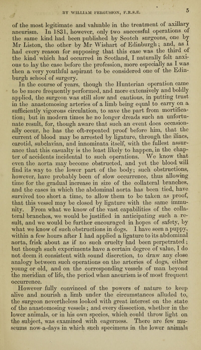 of the most legitimate and valuable in the treatment of axillary aneurism. In 1831, however, only two successful operations of the same kind had been published by Scotch surgeons, one by Mr Liston, the other by Mr Wishart of Edinburgh; and, as I had every reason for supposing that this case was the third of the kind which had occurred in Scotland, I naturally felt anxi¬ ous to lay the case before the profession, more especially as I was then a very youthful aspirant to be considered one of the Edin¬ burgh school of surgery. In the course of years, though the Hunterian operation came to be more frequently performed, and more extensively and boldly applied, the surgeon was still slow and cautious, in putting trust in the anastomosing arteries of a limb being equal to carry on a sufficiently vigorous circulation, to save the part from mortifica¬ tion; but in modern times he no longer dreads such an unfortu¬ nate result, for, though aware that such an event does occasion¬ ally occur, he has the oft-repeated proof before him, that, the current of blood may be arrested by ligature, through the iliacs, carotid, subclavian, and innominata itself, with the fullest assur¬ ance that this casualty is the least likely to happen, in the chap¬ ter of accidents incidental to such operations. We know that even the aorta may become obstructed, and yet the blood will find its way to the lower part of the body; such obstructions, however, have probably been of slow occurrence, thus allowing time for the gradual increase in size of the collateral branches, and the cases in which the abdominal aorta has been tied, have survived too short a time, to allow them to be taken as proof, that this vessel may be closed by ligature with the same immu¬ nity. From what we know of the vast capabilities of the colla¬ teral branches, we would be justified in anticipating such a re¬ sult, and we would be further encouraged in hopes of safety, by what we know of such obstructions in dogs. I have seen a puppy, within a few hours after I had applied a ligature to its abdominal aorta, frisk about as if no such cruelty had been perpetrated; but though such experiments have a certain degree of value, I do not deem it consistent with sound discretion, to draw any close analogy between such operations on the arteries of dogs, either young or old, and on the corresponding vessels of man beyond the meridian of life, the period when aneurism is of most frequent occurrence. However fully convinced of the powers of nature to keep alive and nourish a limb under the circumstances alluded to, the surgeon nevertheless looked with great interest on the state of the anastomosing vessels ; and every dissection, whether in the lower animals, or in his own species, which could throw light on the subject, was examined with eagerness. There are few mu¬ seums now-a-days in which such specimens in the lower animals