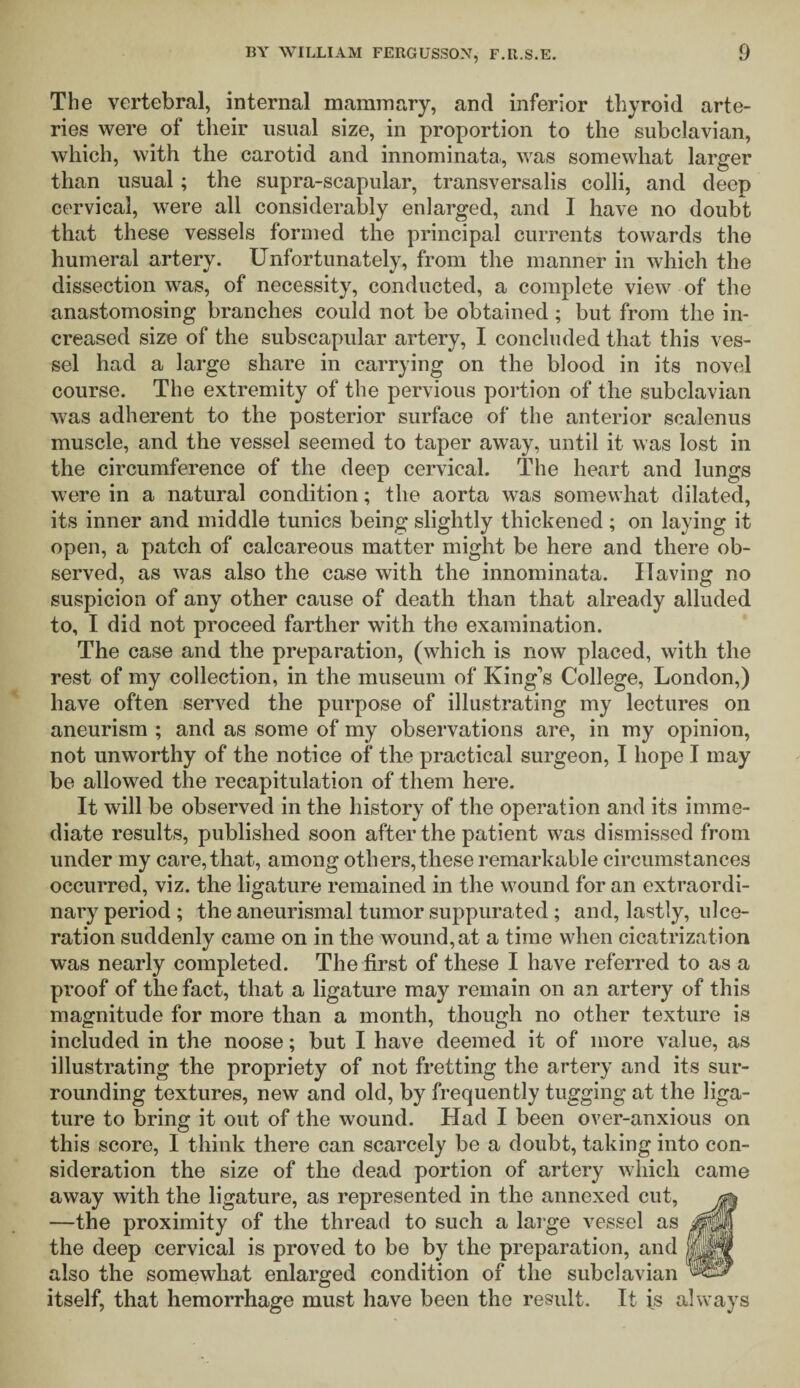 The vertebral, internal mammary, and inferior thyroid arte¬ ries were of their usual size, in proportion to the subclavian, which, with the carotid and innominata, was somewhat larger than usual; the supra-scapular, transversalis colli, and deep cervical, were all considerably enlarged, and I have no doubt that these vessels formed the principal currents towards the humeral artery. Unfortunately, from the manner in which the dissection was, of necessity, conducted, a complete view of the anastomosing branches could not be obtained; but from the in¬ creased size of the subscapular artery, I concluded that this ves¬ sel had a large share in carrying on the blood in its novel course. The extremity of the pervious portion of the subclavian was adherent to the posterior surface of the anterior scalenus muscle, and the vessel seemed to taper away, until it was lost in the circumference of the deep cervical. The heart and lungs were in a natural condition; the aorta was somewhat dilated, its inner and middle tunics being slightly thickened ; on laying it open, a patch of calcareous matter might be here and there ob¬ served, as was also the case with the innominata. Having no suspicion of any other cause of death than that already alluded to, I did not proceed farther with tho examination. The case and the preparation, (which is now placed, with the rest of my collection, in the museum of King’s College, London,) have often served the purpose of illustrating my lectures on aneurism ; and as some of my observations are, in my opinion, not unwTorthy of the notice of the practical surgeon, I hope I may be allowed the recapitulation of them here. It will be observed in the history of the operation and its imme¬ diate results, published soon after the patient was dismissed from under my care, that, among others, these remarkable circumstances occurred, viz. the ligature remained in the wound for an extraordi¬ nary period ; the aneurismal tumor suppurated ; and, lastly, ulce¬ ration suddenly came on in the wound, at a time when cicatrization was nearly completed. The first of these I have referred to as a proof of the fact, that a ligature may remain on an artery of this magnitude for more than a month, though no other texture is included in the noose; but I have deemed it of more value, as illustrating the propriety of not fretting the artery and its sur¬ rounding textures, new and old, by frequently tugging at the liga¬ ture to bring it out of the wound. Had I been over-anxious on this score, I think there can scarcely be a doubt, taking into con¬ sideration the size of the dead portion of artery which came away with the ligature, as represented in the annexed cut, —the proximity of the thread to such a large vessel as the deep cervical is proved to be by the preparation, and also the somewhat enlarged condition of the subclavian itself, that hemorrhage must have been the result. It is always