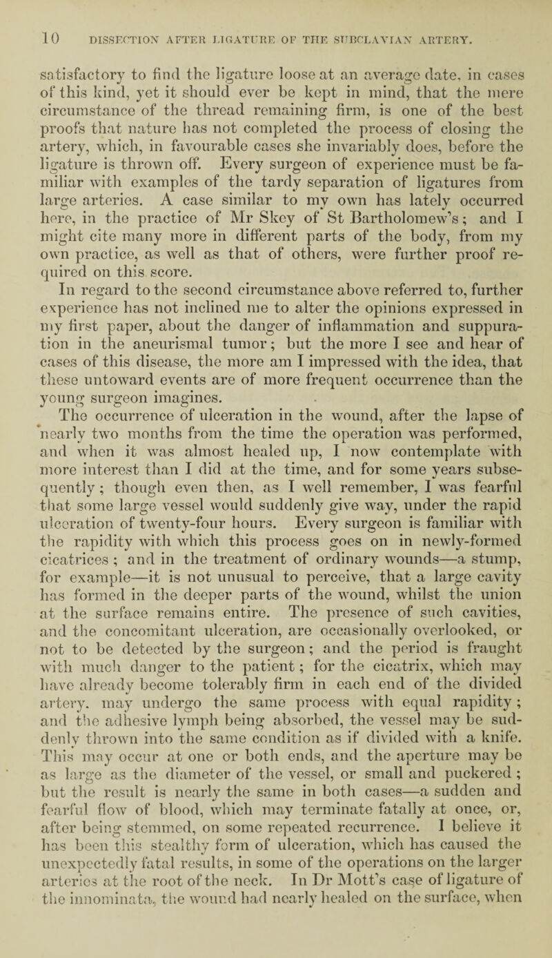 satisfactory to find the ligature loose at an average date, in cases of this kind, yet it should ever be kept in mind, that the mere circumstance of the thread remaining firm, is one of the best proofs that nature has not completed the process of closing the artery, which, in favourable cases she invariably does, before the ligature is thrown off. Every surgeon of experience must be fa¬ miliar with examples of the tardy separation of ligatures from large arteries. A case similar to my own has lately occurred here, in the practice of Mr Skey of St Bartholomew’s; and I might cite many more in different parts of the body, from my own practice, as well as that of others, were further proof re¬ quired on this score. In regard to the second circumstance above referred to, further experience has not inclined me to alter the opinions expressed in my first paper, about the danger of inflammation and suppura¬ tion in the aneurismal tumor; but the more I see and hear of cases of this disease, the more am I impressed with the idea, that these untoward events are of more frequent occurrence than the young surgeon imagines. The occurrence of ulceration in the wound, after the lapse of nearly two months from the time the operation was performed, and when it was almost healed up, I now contemplate with more interest than I did at the time, and for some years subse¬ quently ; though even then, as I well remember, 1 was fearful that some large vessel would suddenly give way, under the rapid ulceration of twenty-four hours. Every surgeon is familiar with the rapidity with which this process goes on in newly-formed cicatrices ; and in the treatment of ordinary wounds—a stump, for example—it is not unusual to perceive, that a large cavity has formed in the deeper parts of the wound, whilst the union at the surface remains entire. The presence of such cavities, and the concomitant ulceration, are occasionally overlooked, or not to be detected by the surgeon; and the period is fraught with much danger to the patient; for the cicatrix, which may have already become tolerably firm in each end of the divided artery, may undergo the same process with equal rapidity; and the adhesive lymph being absorbed, the vessel may be sud¬ denly thrown into the same condition as if divided with a knife. This may occur at one or both ends, and the aperture may be as large as the diameter of the vessel, or small and puckered ; but the result is nearly the same in both cases—a sudden and fearful flow of blood, which may terminate fatally at once, or, after being stemmed, on some repeated recurrence. I believe it has been this stealthy form of ulceration, which has caused the unexpectedly fatal results, in some of the operations on the larger arteries at the root of the neck. In Dr Mott’s case of ligature of the innominata, the wound had nearly healed on the surface, when