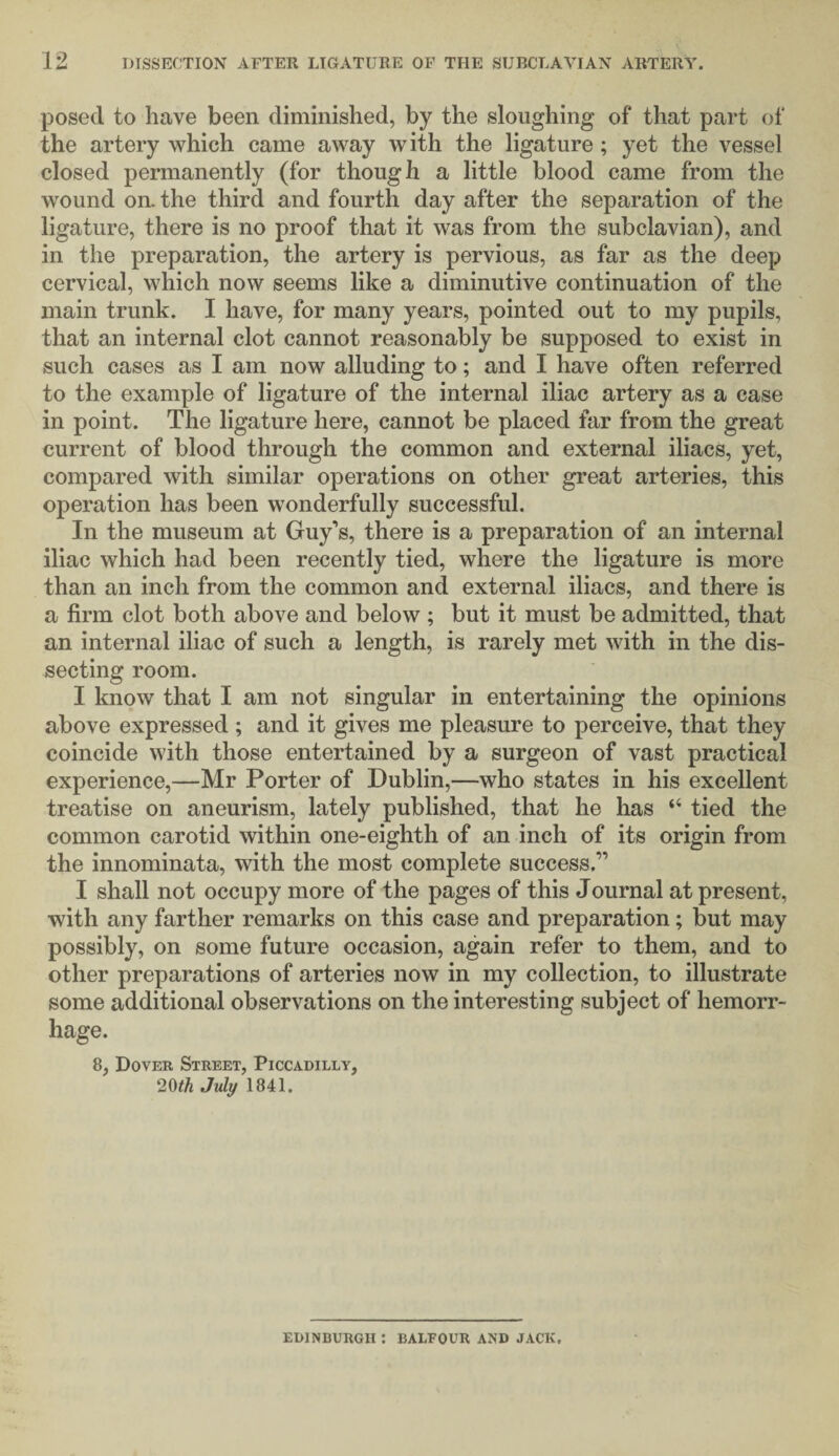 posed to have been diminished, by the sloughing of that part of the artery which came away with the ligature ; yet the vessel closed permanently (for though a little blood came from the wound oil the third and fourth day after the separation of the ligature, there is no proof that it was from the subclavian), and in the preparation, the artery is pervious, as far as the deep cervical, which now seems like a diminutive continuation of the main trunk. I have, for many years, pointed out to my pupils, that an internal clot cannot reasonably be supposed to exist in such cases as I am now alluding to; and I have often referred to the example of ligature of the internal iliac artery as a case in point. The ligature here, cannot be placed far from the great current of blood through the common and external iliacs, yet, compared with similar operations on other great arteries, this operation has been wonderfully successful. In the museum at Guy’s, there is a preparation of an internal iliac which had been recently tied, where the ligature is more than an inch from the common and external iliacs, and there is a firm clot both above and below ; but it must be admitted, that an internal iliac of such a length, is rarely met with in the dis¬ secting room. I know that I am not singular in entertaining the opinions above expressed ; and it gives me pleasure to perceive, that they coincide with those entertained by a surgeon of vast practical experience,—Mr Porter of Dublin,—who states in his excellent treatise on aneurism, lately published, that he has “ tied the common carotid within one-eighth of an inch of its origin from the innominata, with the most complete success.” I shall not occupy more of the pages of this Journal at present, with any farther remarks on this case and preparation; but may possibly, on some future occasion, again refer to them, and to other preparations of arteries now in my collection, to illustrate some additional observations on the interesting subject of hemorr¬ hage. 8, Dover Street, Piccadilly, 20th July 1841. EDINBURGH : BALFOUR AND JACK.