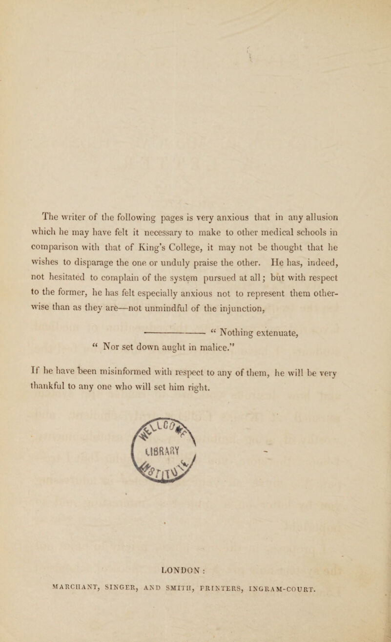 The writer of the following pages is very anxious that in any allusion which he may have felt it necessary to make to other medical schools in comparison with that of King’s College, it may not be thought that he wishes to disparage the one. or unduly praise the other. lie has, indeed, not hesitated to complain of the system pursued at all; but with respect to the former, he has felt especially anxious not to represent them other¬ wise than as they are—not unmindful of the injunction, ■-“ Nothing extenuate, “ Nor set down aught in malice.” It he have been misinformed with respect to any of them, he will be very thankful to any one who will set him right. LONDON: MARC 11A NT, SINGER, AND SMITH, PRINTERS, INGRAM-COURT.