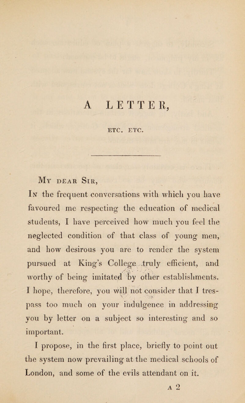 A L E T T E II, ETC. ETC. My dear Sir, In the frequent conversations with which you have favoured me respecting the education of medical students, I have perceived how much you feel the neglected condition of that class of young men, and how desirous you are to render the system pursued at King’s College -truly efficient, and .A.'/. -- '• J • -x worthy of being imitated by other establishments. I hope, therefore, you will not consider that I tres¬ pass too much on your indulgence in addressing you by letter on a subject so interesting and so important. I propose, in the first place, briefly to point out the system now prevailing at the medical schools of London, and some of the evils attendant on it. a 2