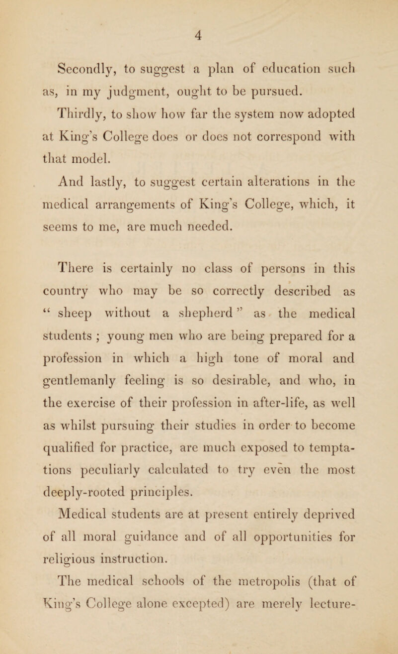 Secondly, to suggest a plan of education such as, in my judgment, ought to be pursued. Thirdly, to show how far the system now adopted at King’s College does or does not correspond with that model. And lastly, to suggest certain alterations in the medical arrangements of King's College, which, it seems to me, are much needed. There is certainly no class of persons in this country who may be so correctly described as “ sheep without a shepherd5' as the medical students ; young men who are being prepared for a profession in which a high tone of moral and gentlemanly feeling is so desirable, and who, in the exercise of their profession in after-life, as well as whilst pursuing their studies in order to become qualified for practice, are much exposed to tempta¬ tions peculiarly calculated to try even the most deeply-rooted principles. Medical students are at present entirely deprived of all moral guidance and of all opportunities for religious instruction. The medical schools of the metropolis (that of King’s College alone excepted) are merely lecture-