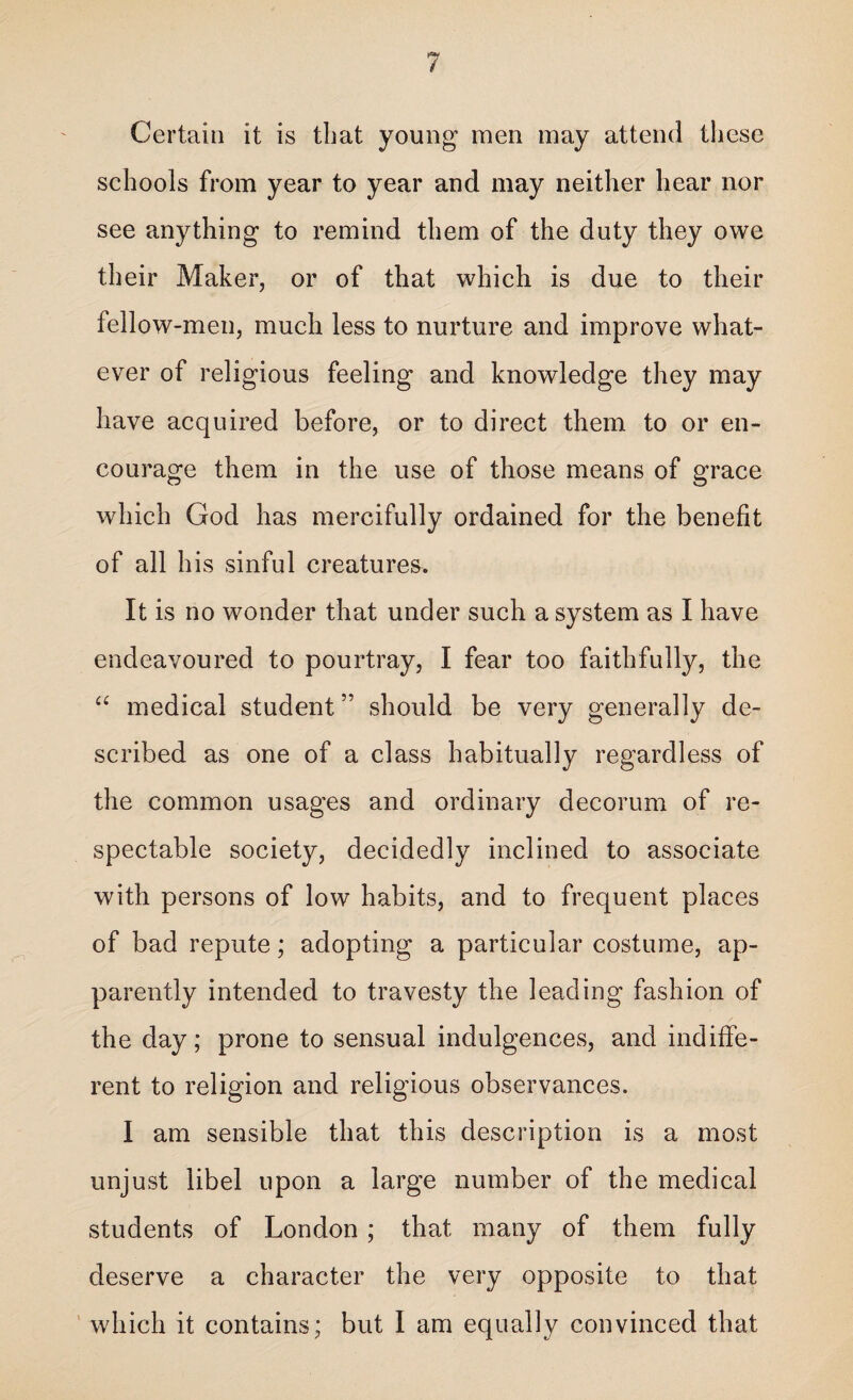 Certain it is that young men may attend these schools from year to year and may neither hear nor see anything to remind them of the duty they owe their Maker, or of that which is due to their fellow-men, much less to nurture and improve what¬ ever of religious feeling and knowledge they may have acquired before, or to direct them to or en¬ courage them in the use of those means of grace which God has mercifully ordained for the benefit of all his sinful creatures. It is no wonder that under such a system as I have endeavoured to pourtray, I fear too faithfully, the “ medical student ” should be very generally de¬ scribed as one of a class habitually regardless of the common usages and ordinary decorum of re¬ spectable society, decidedly inclined to associate with persons of low habits, and to frequent places of bad repute; adopting a particular costume, ap¬ parently intended to travesty the leading fashion of the day; prone to sensual indulgences, and indiffe¬ rent to religion and religious observances. I am sensible that this description is a most unjust libel upon a large number of the medical students of London ; that many of them fully deserve a character the very opposite to that which it contains; but I am equally convinced that