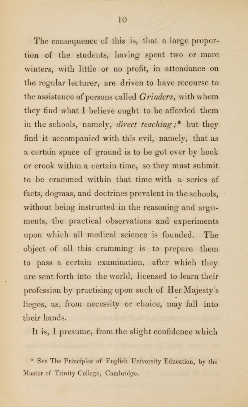 The consequence of this is, that a large propor¬ tion of the students, having spent two or more winters, with little or no profit, in attendance on the regular lecturer, are driven to have recourse to the assistance of persons called Grinders, with whom they find what I believe ought to be afforded them in the schools, namely, direct teaching;* but they find it accompanied with this evil, namety, that as a certain space of ground is to be got over by hook or crook within a certain time, so they must submit to be crammed within that time with a series of facts, dogmas, and doctrines prevalent in the schools, without being instructed in the reasoning and argu¬ ments, the practical observations and experiments upon which all medical science is founded. The object of all this cramming is to prepare them to pass a certain examination, after which they are sent forth into the world, licensed to learn their profession by practising upon such of Her Majesty's lieges, as, from necessity or choice, may fall into their hands. It is, I presume, from the slight confidence which * See The Principles of English University Education, by the Master of Trinity College, Cambridge.