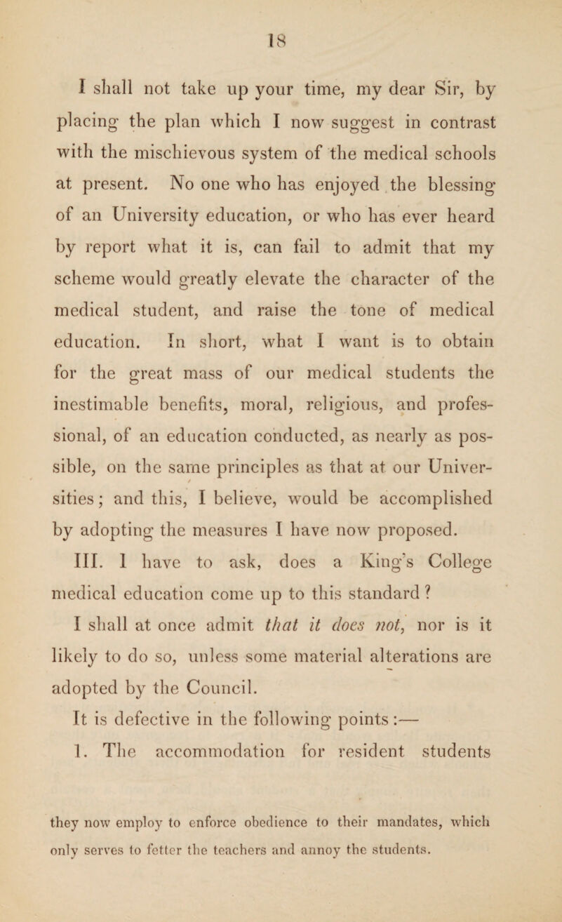 I shall not take up your time, my dear Sir, by placing the plan which I now suggest in contrast with the mischievous system of the medical schools at present. No one who has enjoyed the blessing of an University education, or who has ever heard by report what it is, can fail to admit that my scheme would greatly elevate the character of the medical student, and raise the tone of medical education. In short, what I want is to obtain for the great mass of our medical students the inestimable benefits, moral, religious, and profes¬ sional, of an education conducted, as nearly as pos¬ sible, on the same principles as that at our Univer- / sities; and this, I believe, would be accomplished by adopting the measures I have now proposed. III. 1 have to ask, does a King's College medical education come up to this standard ? I shall at once admit that it does not, nor is it likely to do so, unless some material alterations are adopted by the Council. It is defective in the following points:— 1. The accommodation for resident students they now employ to enforce obedience to their mandates, which only serves to fetter the teachers and annoy the students.