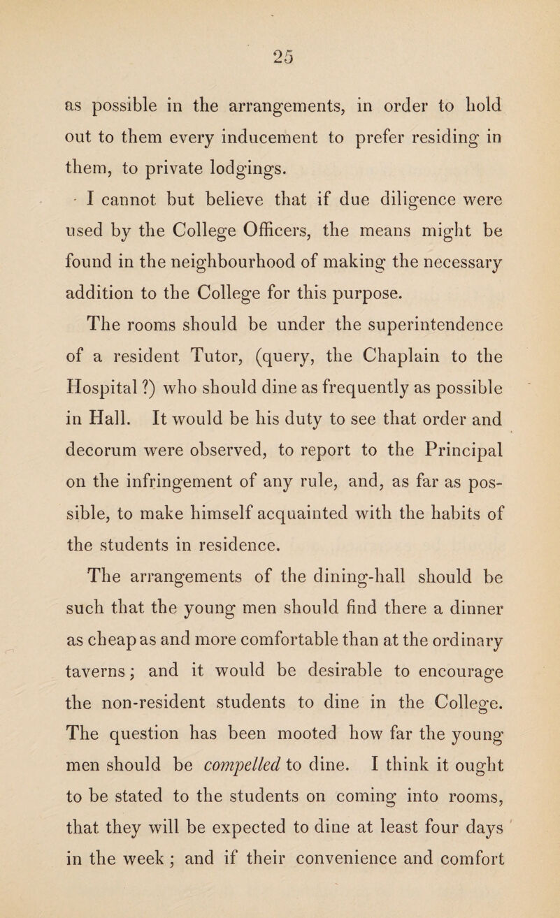 as possible in the arrangements, in order to hold out to them every inducement to prefer residing in them, to private lodgings. - I cannot but believe that if due diligence were used by the College Officers, the means might be found in the neighbourhood of making the necessary addition to the College for this purpose. The rooms should be under the superintendence of a resident Tutor, (query, the Chaplain to the Hospital ?) who should dine as frequently as possible in Hall. It would be his duty to see that order and decorum were observed, to report to the Principal on the infringement of any rule, and, as far as pos¬ sible, to make himself acquainted with the habits of the students in residence. The arrangements of the dining-hall should be such that the young men should find there a dinner as cheap as and more comfortable than at the ordinary taverns; and it would be desirable to encourage the non-resident students to dine in the College. The question has been mooted how far the young men should be compelled to dine. I think it ought to be stated to the students on coming into rooms, that they will be expected to dine at least four days in the week ; and if their convenience and comfort