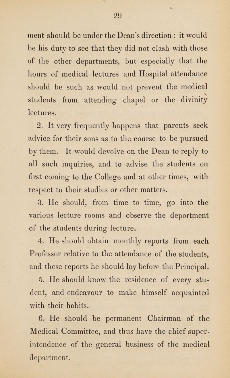 ment should be under the Dean’s direction : it would be his duty to see that they did not clash with those of the other departments, but especially that the hours of medical lectures and Hospital attendance should be such as would not prevent the medical \ students from attending chapel or the divinity lectures. 2. It very frequently happens that parents seek advice for their sons as to the course to be pursued by them. It would devolve on the Dean to reply to all such inquiries, and to advise the students on first coming to the College and at other times, with respect to their studies or other matters. 3. He should, from time to time, go into the various lecture rooms and observe the deportment of the students during lecture. 4. He should obtain monthly reports from each Professor relative to the attendance of the students, and these reports he should lay before the Principal. 5. He should know the residence of every stu¬ dent, and endeavour to make himself acquainted with their habits. 6. He should be permanent Chairman of the Medical Committee, and thus have the chief super¬ intendence of the general business of the medical department.