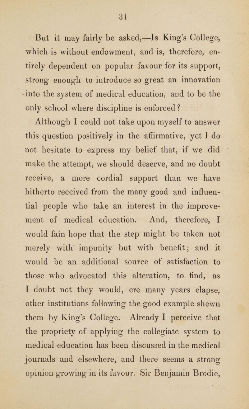 But it may fairly be asked,-—Is King’s College, which is without endowment, and is, therefore, en¬ tirely dependent on popular favour for its support, strong enough to introduce so great an innovation -into the system of medical education, and to be the only school where discipline is enforced ? Although I could not take upon myself to answer this question positively in the affirmative, yet I do not hesitate to express my belief that, if we did make the attempt, we should deserve, and no doubt receive, a more cordial support than we have hitherto received from the many good and influen- tial people who take an interest in the improve¬ ment of medical education. And, therefore, I would fain hope that the step might be taken not merely with impunity but with benefit; and it would be an additional source of satisfaction to those who advocated this alteration, to find, as I doubt not they would, ere many years elapse, other institutions following the good example shewn them by King’s College. Already I perceive that the propriety of applying the collegiate system to medical education has been discussed in the medical journals and elsewhere, and there seems a strong opinion growing in its favour. Sir Benjamin Brodie,