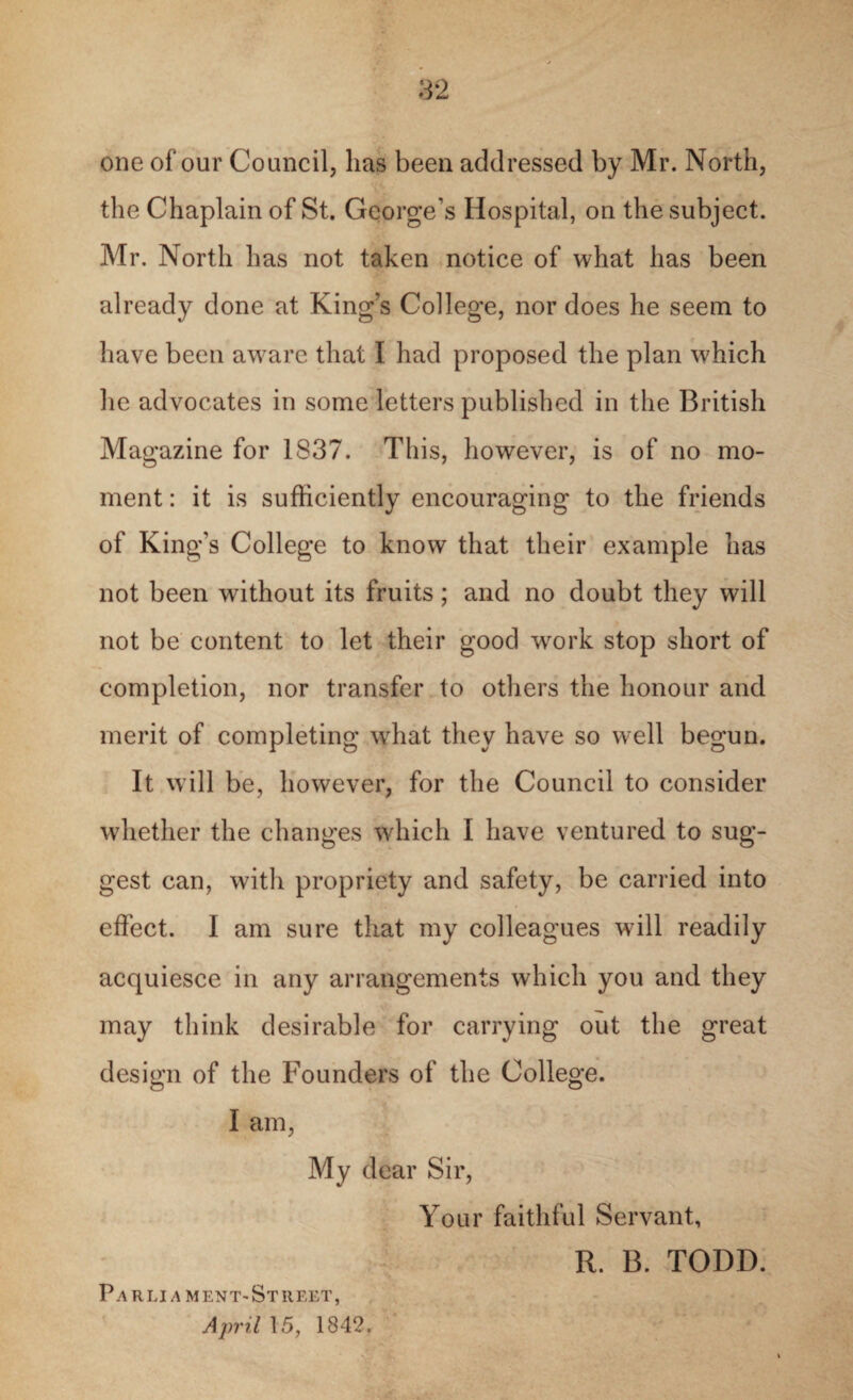 one of our Council, lias been addressed by Mr. North, the Chaplain of St. George’s Hospital, on the subject. Mr. North has not taken notice of what has been already done at King’s College, nor does he seem to have been aware that I had proposed the plan which he advocates in some letters published in the British Magazine for 1837. This, however, is of no mo¬ ment : it is sufficiently encouraging to the friends of King’s College to know that their example has not been without its fruits; and no doubt they will not be content to let their good work stop short of completion, nor transfer to others the honour and merit of completing what they have so well begun. It will be, however, for the Council to consider whether the changes which I have ventured to sug¬ gest can, with propriety and safety, be carried into effect. I am sure that my colleagues will readily acquiesce in any arrangements which you and they may think desirable for carrying out the great design of the Founders of the College. I am, My dear Sir, Your faithful Servant, R. B. TODD. P.4 rli a ment-Street, April 15, 1842.