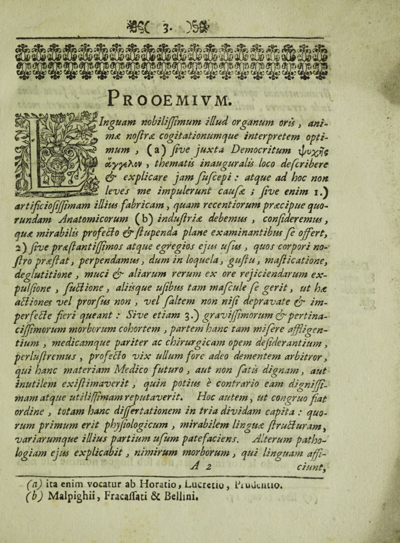 PROOEMIVM. Inguam nobiliffimum illud organum oris , ani- ma noflra cogitationum que interpretem opti¬ mum y ( a ) five juxta Democritum oiyyehov , thematis inauguratis loco defcribere & explicare jam fufcepi : atque ad hoc non leves me impulerunt caufk ; five enim i.) artificiofijfimam illius fabricam, quam recentiorum pracipue quo- tundam Anatomicorum (b) indufiria debemus , confideremus, <yua mirabilis profeBo & fiupenda plane examinantibus fe offert, 2) (ive pr a flant i/fimos atque egregios ejus ufus > quos corpori no- firo prszfiaty perpendamus > dum in loquela > guflu, maflicationcy deglutitione , muci & aliarum rerum ex ore rejiciendarum ex- pulfione y fuBione y aliisque ufibus tam mafcule fe gerit y ut ha aBiones vel prorfus non 3 vel faltem non nifi depravate & im- perfeBe fieri queant : Sive etiam 3.) gravi (fimorum & pertina- cififimorum morborum cohortem 3 partem hanc tam mi fer e affligen¬ tium y medicamque pariter ac chirurgicam opem defiderantium, pcrluflremus 3 profeBo vix ullum fore adeo dementem arbit/Gr > qui hanc materiam Medico futuro 3 aut non fatis dignam3 aut inutilem exi (limaverit 3 quin potius e contrario eam digni (fi¬ ni am atque utiliffimam reputaverit. Hoc autem, ut congruo fiat ordine 3 totam hanc differt at ionem in tria dividam capita : quo¬ rum primum erit phyjiologicum , mirabilem lingua ffruBuram3 variarumque illius partium ufium patefaciens. Alterum patho- logium ejus explicabit 3 nimirum morborum, qui linguam affi- A 2 ciunt3 (a) ita enim vocatur ab Horatio, Lucrcuo, LruUuuio. (b) Malpighii, FracafTati & Beliini.