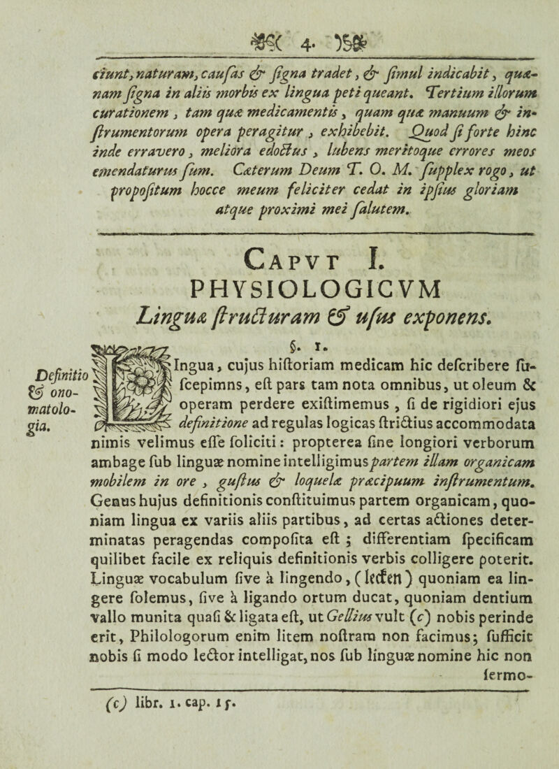 #>( 4- m dunt3 naturam, c au fas & figna tradet, & Jimul indicabit , qua- nam figna in aliis ?norbis ex lingua peti queant, tertium illorum curationem , tam qua medicamentis , quam qu<z manuum & in* firumentormn opera peragitur , exhibebit. Quod fi forte hinc inde erravero, meliora edoblus > lubens meritoque errores meos emendaturm fum. C&terum Deum CT. 0. M. fupplex rogo, ut propofitum hocce meum feliciter cedat in ipfius gloriam atque proximi mei falutem. Capvt I. PHYSIOLOGICVM Lingua [irufiuram & ufus exponens. Definitio ono- matolo- gia- §• i» Ingua, cujus hiftoriam medicam hic deferibere fii- fcepimns, eft pars tam nota omnibus, ut oleum & operam perdere exiftimemus fi de rigidiori ejus definitione ad regulas logicas ftri&ius accommodata nimis velimus efle foliciti: propterea fine longiori verborum ambagefub linguae nomine intelligimus^ir/ew illam organicam mobilem in ore , guflus & loquela pr&cipuum inftrumentum. Genus hujus definitionis conftituimus partem organicam, quo¬ niam lingua ex variis aliis partibus, ad certas adtiones deter¬ minatas peragendas compofita eft ; differentiam fpecificam quilibet facile ex reliquis definitionis verbis colligere poterit. Linguae vocabulum five a lingendo,(Iccfen) quoniam ea lin¬ gere folemus, five a ligando ortum ducat, quoniam dentium vallo munita quafi & ligata eft, ut Gellius vult (V) nobis perinde erit. Philologorum enim litem noftrara non facimus; fufficit nobis fi modo leftor intelligat,nos fub linguae nomine hic non lermo-