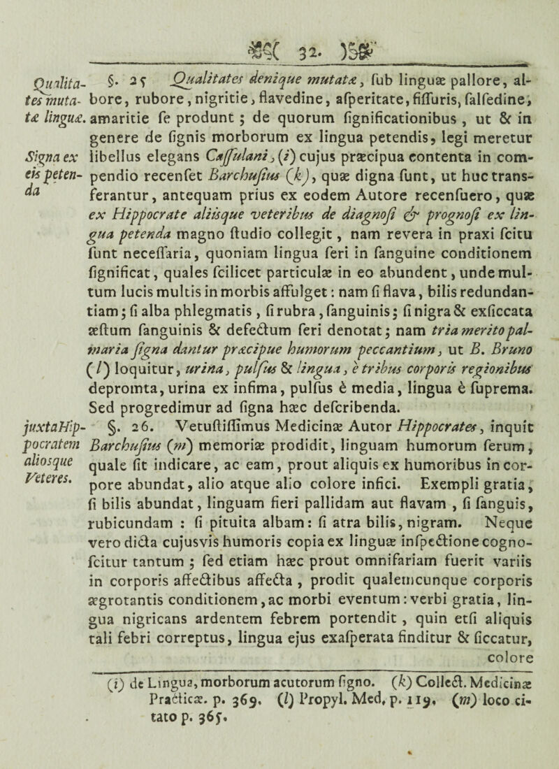 Qualita¬ tes muta¬ ta lingua Signa ex eis peten¬ da juxtaHip- po cratem aliosque Veteres. §. 2? Qualitates denique mutata, fub linguae pallore, al¬ bore, rubore,nigritie,flavedine, afperitate,fifluris,falfedine, . amaritie fe produnt ; de quorum fignificationibus , ut & in genere de (ignis morborum ex lingua petendis, legi meretur libellus elegans Cajfulani >(i) cujus praecipua contenta in com¬ pendio recenfet Barchufius Qk), quae digna funt, ut huc trans¬ ferantur, antequam prius ex eodem Autore recenfuero, quas ex Hippocrate aliisque veteribus de diagnoji & prognoji ex lin¬ gua petenda magno (ludio collegit, nam revera in praxi (citu funt neceflaria, quoniam lingua feri in fanguine conditionem fignificat, quales fcilicet particulae in eo abundent, unde mul¬ tum lucis multis in morbis affulget: nam (i flava, bilis redundan¬ tiam ; fi alba phlegmatis, (i rubra, fanguinis; fi nigra & exficcata aeftum fanguinis & defe&um feri denotat; nam tria merito pal- 7naria Jigna dantur pracipue humorum peccantium, ut B. Bruno (/) loquitur, urina3 pulfus & lingua, e tribus corporis regionibus depromta, urina ex infima, pulfus b media, lingua e fuprema. Sed progredimur ad figna haec defcribenda. §. 26. Vetuftiffimus Medicinae Autor Hippocrates, inquit Barchujites (m) memoriae prodidit, linguam humorum ferum, quale fit indicare, ac eam, prout aliquis ex humoribus in cor¬ pore abundat, alio atque alio colore infici. Exempli gratia, fi bilis abundat, linguam fieri pallidam aut flavam , fi fanguis, rubicundam : fi pituita albam: (i atra bilis, nigram. Neque vero dicta cujusvis humoris copia ex linguse infpe&ionecogno- fcitur tantum ; fed etiam haec prout omnifariam fuerit variis in corporis affe&ibus affedta , prodit qualetncunque corporis aegrotantis conditionem,ac morbi eventum: verbi gratia, lin¬ gua nigricans ardentem febrem portendit , quin etfi aliquis tali febri correptus, lingua ejus exafperata finditur & ficcatur, colore (i) de Lingua, morborum acutorum figno. (k) Coile£l. Medicinae Pra6ticse. p. 369. (/} Propyl. Med# p. 119, (m) loco ci¬ tato p. 36y.