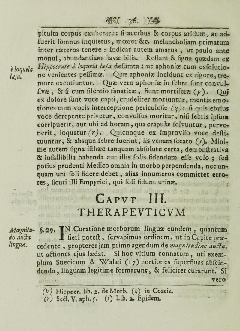 pituita corpus exuberare: (i acerbus & corpus aridum, ac ad¬ fuerit fomnus inquietus, moeror&c. melancholiam primatum inter cseteros tenere : Indicat autem amarus , ut paulo ante monui, abundantiam flavas bilis. Reflant & ligna quasdam ex e loquela Hippocrate * loquela Ufa defumta : ut aphoniae cum exfolutio- Uja, ne venientes peflimae. Quae aphoniae incidunt ex rigore, tre¬ more excutiuntur. Quae vero aphoniae in febre funt convul- flvae , & fi cum filentio fanaticae, fiunt mortiferae (/?). Quf ex dolore funt voce capti, crudeliter moriuntur, mentis emo- tiones cum vocis interceptione periculofae (q): fi quis ebrius voce derepente privetur, convulfus moritur, nifi febris ipfum corripuerit , aut ubi ad horam, qua crapulae folvuntur , perve¬ nerit, loquatur (r). Quicunque ex improvifo voce defti- tuuntur, & absque febre fuerint, iis venam fecato (/). Mini¬ me autem figna ifthaec tanquam abfolute certa, demonftrativa & infallibilia habenda aut illis folis fidendum efle volo ; fed potius prudenti Medico omnia in morbo perpendenda, necun- quam uni foli fidere debet, alias innumeros committet erro¬ res, ficuti illi Empyrici, qui foii fidunt urinse* . Capvt III. THERAPEVTiCVM Mavmtu- §.29. ¥N Curatione morborum linguas eundem , quantum do aufta 1 fieri poteft , fervabimus ordinem, ut in Capite prae- lingut» cedente , proptereajam primo agendum de magnitudine autta? ut a&iones ejus laedat. Si hoc vitium connatum , uti exem¬ plum Suecicum & Walasi (17) portiones fuperfluas abfcin- dendo, linguam legitime formarunt, & feliciter curarunt.’ Si vero (P) Hippocr. lib. 2. de Morb. (<7) in Coacis. (r) Sed.Y. aph,(5) Lib. Epidem,