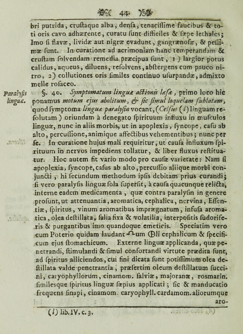 Paralyfis lingua* ff\ “ _m 44- bri putrida, cruftaque alba, denfa, tenaciffime faucibus 6c to¬ ti oris cavo adhaerente, curatu funt difficiles & faepe lethales; Imo fi flavae, livida aut nigrae evadunt , gangraenofae, & pelli* rnae funt. In curatione ad acrimoniam hanc temperandam 6c cruftam foivendam remedia praecipua funt, i ) largior potus calidus, aqueus, diluens, refolvens,abftergens cum pauco ni¬ tro, 2) collutiones oris fimiles continuo ufurpandae,admixto meile rofaceo. §. 40. Symptomatum lingua aBionis Ufk, primo loco hic ponamus motum ejus abolitum} & fic Jimul loquelam fuhlatam> quod fymptoma lingua paralyfin vocant, (Celfus (/) linguam re- folutam ) oriundam a denegato fpirituum influxu in mufculos linguae, nunc in aliis morbis, ut in apoplexia, fyncope, cafu ab alto, perculfione,animique affedibus vehementibus; nunc per fe. In curatione hujus mali requiritur, ut caufa influxum fpi¬ rituum in nervos impediens tollatur, & liber fluxus reftitua- tur. Hoc autem fit vario modo pro caufae varietate: Nam fi apoplexia, fyncope,cafus ab aIto,percuffio aliique morbi con- jundi , hi fecundum methodum ipfis debitam prius curandi; fi vero paralyfis linguae fola fuperfit, a caufa quacunque relida, interne eadem medicamenta , quae contra paralyfin in genere profunt,ut attenuantia,aromatica, cephalica, nervina, Eflen- tiae, fpiritus, vinum aromatibus impraegnatum, infufa aroma¬ tica , olea deftillata, faliafixa 8c volatilia, interpofitis fudorife- ris & purgantibus imo quandoque emeticis. Speciatim vero cum Poterio quidam laudant ^um ©li cephalicum & fpecifi- cum ejus ftomachieum. Externe linguae applicanda, quae pe¬ netrandi, ftimulandi 8c fimul confortandi virtute praedita funt, ad fpiritus alliciendos, cui fini dicata funt potiffimum olea de¬ ftillata valde penetrantia , praefertim oleum deftillatum fucci- ni, caiyophyllorum, cinamom. falviae* majoranae, rosmarin. fimilesque fpiritus linguae faepius applicati; fic & manducatio frequens finapi, cinamom. caryophyll.cardamom.aliorumque • . ; aro-