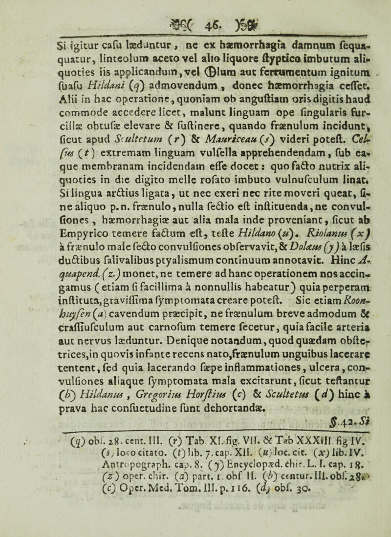 Si igitur cafu laeduntur, nc ex haemorrhagia damnum fequa* quatur, linteolum aceto vel alio liquore ftyptico imbutum ali* quoties iis applicandum,vel (Biuro aut ferramentum ignitum „ fuafu Hiidani (<q) admovendum, donec haemorrhagia ceffetv Alii in hac operatione, quoniam ob anguftiatn oris digitis haud commode accedere licet, malunt linguam ope lingularis fur* ciiias obtufse elevare & fuftinere, quando frsenulum incidunt, (icut apud Srultetum (r) & Mauriceau (/) videri potefl. Cel~ fw (r) extremam linguam vulfella apprehendendam, fub ea* que membranam incidendam effe docet: quofafto nutrix ali« quoties in die digito meile rofato imbuto vulnufculum linat# Si lingua ardius ligata, ut nec exeri nec rite moveri queat, fi* nealiquo p.n. fraenulo, nulla fedio eft in(lituenda,ne convul* fiones , haemorrhagiae aut alia mala inde proveniant, ficut ah Empyrico temere fadum efl, tefte Htldano {u)« Rioianus (x) k frenulo male fedo convul Gonesobfervavit,8clW<£/# (y) a laefis du&ibus falivalibus ptyalismum continuum annotavit. Hinc A- quapend. (z,) monet, ne temere ad hanc operationem nos accin¬ gamus ( etiam (i facillima a nonnullis habeatur) quia perperam inflituta,graviffirnafymptornatacreare potefL Sic etiam/(00/*- huyfen(a) cavendum praecipit, nefraenulum breve admodum & crafllufculum aut carnofum temere fecetur, quia facile arteria aut nervus laeduntur. Denique notandum, quod quaedam obfte* trices,in quovis infante recens nato,fraenulum unguibus lacerare tentent,fed quia lacerando faepe inflammationes, ulcera, con- vulfiones aliaque fymptomata mala excitarunt, ficut teftantur (/;) Hildanus , Gregor i tu Horjlius (c) & Scultetus (d) hinc ii prava hac confuetudine funt dehortandae* ff.42. Si (5) obi. 28. ccnt. HI. (r) Tab, XL-fig. Vif. & Tab XXXill fig IV. (5, loco citato. (f)lib. j.cap. XII. («j loc. cit. (lib. IV. Aotrcpograph. cap. 8. (3) Encyciop^d. chir.L. I. cap. jft. (z ) oper. chir. (a) part. 1. obf II. (£) centur.IU.obJ.28^ (c) Opcr. Mcd, Tom. 111. p. 116. (dj obf. 30.