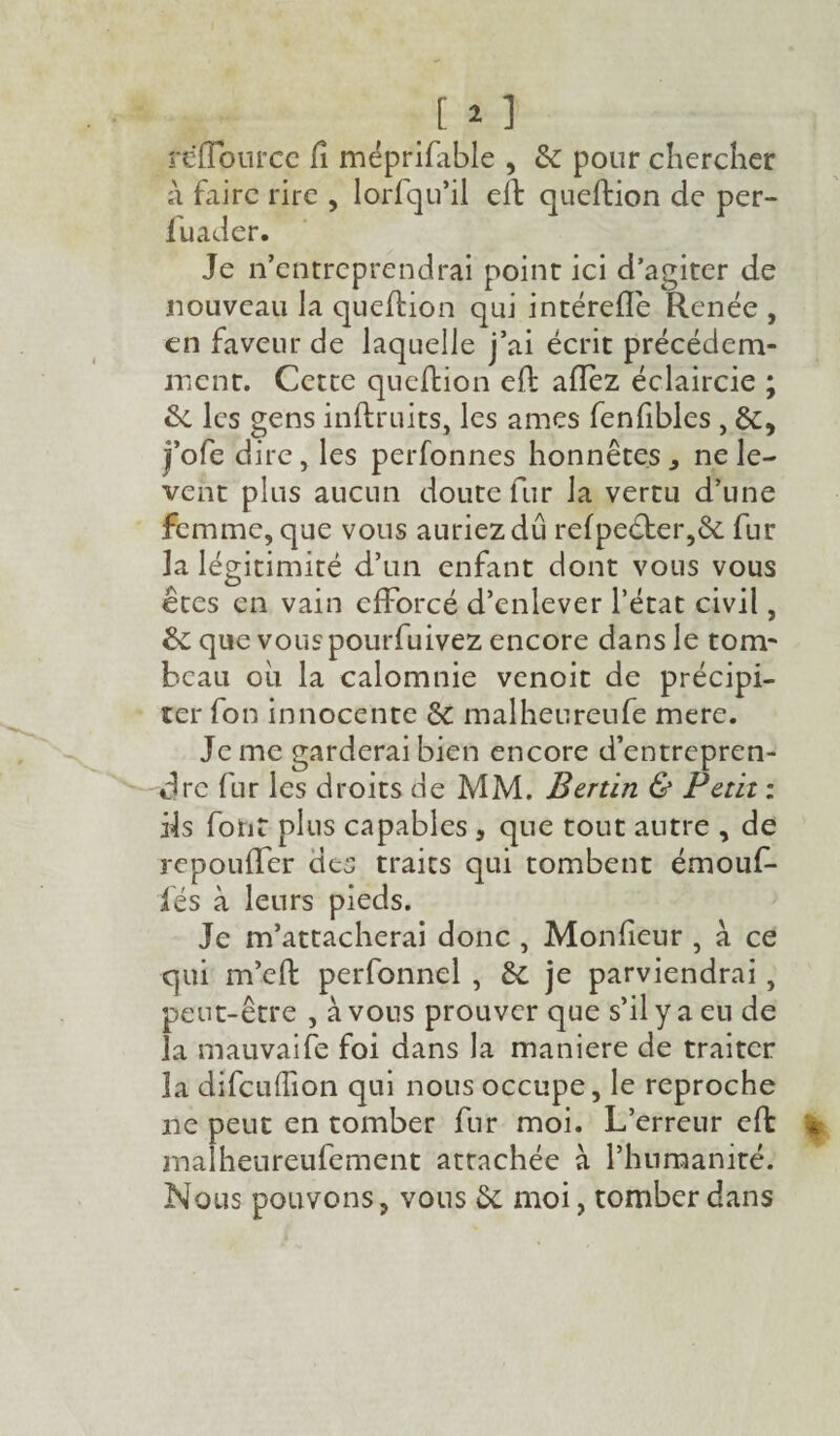 [ ï ] reïlource Ci méprifable , 2c pour chercher à faire rire , lorfqu’il efb queftion de per- fuader. Je n’entreprendrai point ici d’agiter de nouveau la queftion qui intérefle Renée , en faveur de laquelle j’ai écrit précédem¬ ment. Cette queftion eft allez éclaircie ; 2c les gens inftruits, les âmes fenfibles , 2c, j’ofe dire, les perfonnes honnêtes , ne lè¬ vent plus aucun doute fur la vertu d’une femme, que vous auriez dû relpe<fter,2c fur la légitimité d’un enfant dont vous vous êtes en vain efforcé d’enlever l’état civil, 2c que vous pourfuivez encore dans le tom¬ beau où la calomnie venoit de précipi¬ ter fon innocente 2c malheureufe mere. Je me garderai bien encore d’entrepren¬ dre fur les droits de MM. Bertin & Petit : ils font plus capables , que tout autre , de repouffer des traits qui tombent émouf- fés à leurs pieds. Je m’attacherai donc , Moniteur , à ce qui m’eft perfonnel , 2c je parviendrai , peut-être , à vous prouver que s’il y a eu de la mauvaife foi dans la maniéré de traiter la difculîion qui nous occupe, le reproche ne peut en tomber fur moi. L’erreur eft ma heureufement attachée à l’humanité. Nous pouvons, vous 2c moi, tomber dans