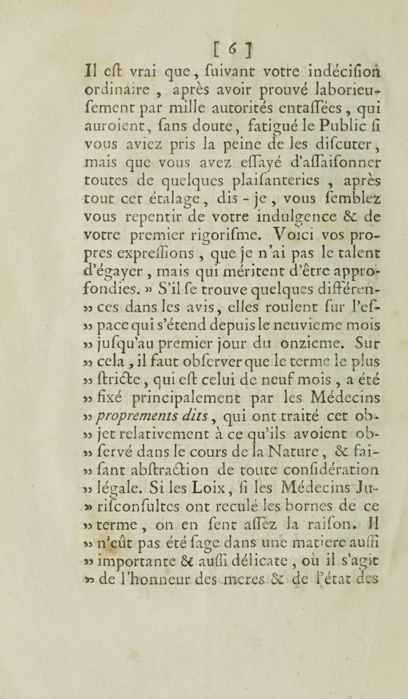 I <5 1 II efl vrai que, fui va ne votre indécifioh ordinaire , après avoir prouvé laborieu- fement par mille autorités entaflees , qui auroient, fans doute, fatigué le Public fi vous aviez pris la peine de les difeuter, mais que vous avez effayé d’alîaifonner toutes de quelques plaifanteries , après tout cet étalage , dis - je , vous fembiez vous repentir de votre indulgence 8c de votre premier rigorifme. Voici vos pro¬ pres expreilions , que je n’ai pas le talent d’égayer , mais qui méritent d’être appro¬ fondies. » S’il fe trouve quelques différen- » ces dans les avis, elles roulent fur l’efi- 55 pace qui s’étend depuis le neuvième mois 53 jufqu’au premier jour du onzième. Sur 53 cela * il faut obferver que le terme le plus 33 ftricte, qui eft celui de neuf mois , a été 33 fixé principalement par les Médecins 33 proprements dits, qui ont traité cet ob- 33 jet relativement à ce qu’ils avoient ob- 33 fervé dans le cours de la Nature , & fai- 33 fant abltracbion de toute confidération 33 légale. Si les Loix, ii les Médecins Ju- » rifconfultcs ont reculé les bornes de ce 33 terme , on en fent allez la raifon. 11 33 n’eût pas étéfage dans une matière auili » importante & auffi délicate , ou il s’agit *> de l’honneur des meres oc de l’état des