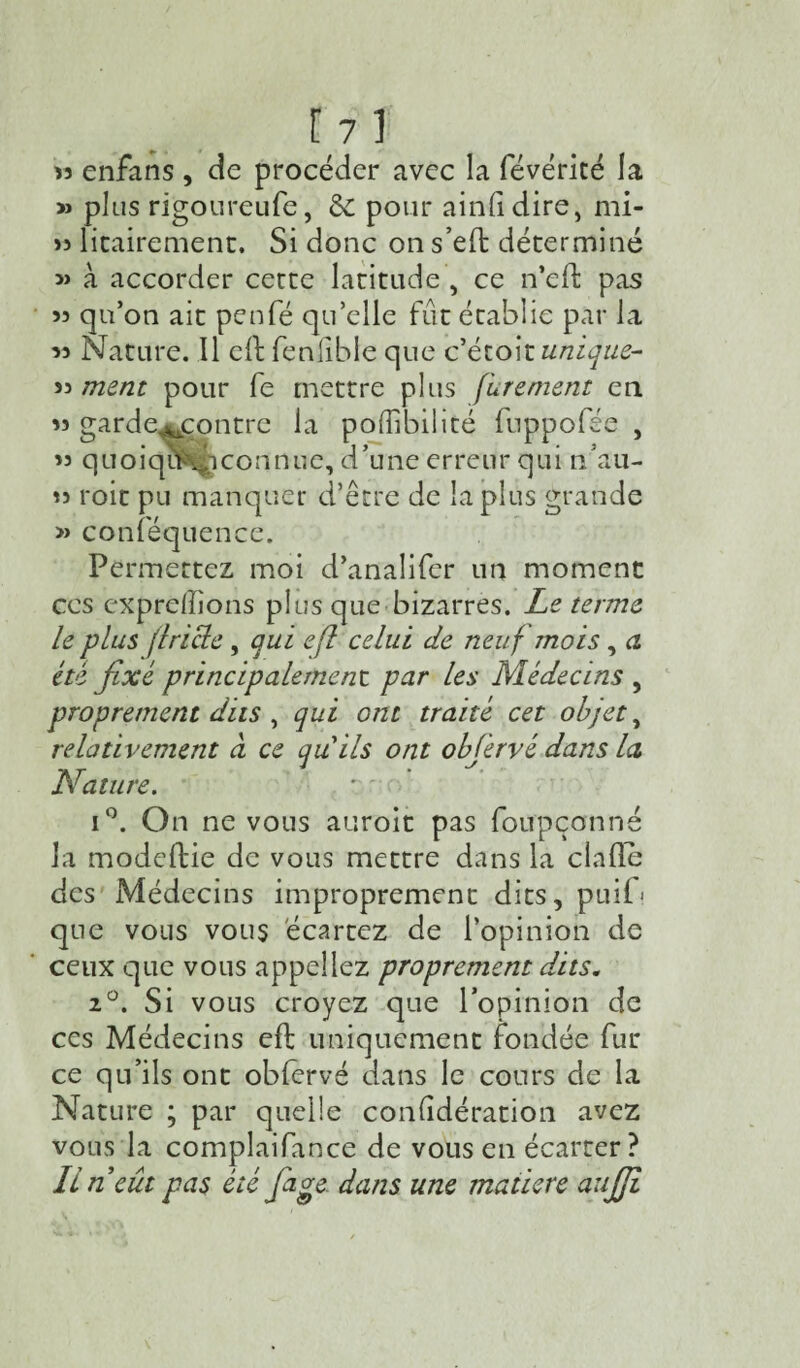 » enfans , de procéder avec la févéricé la » plus rigoureufe, & pour ainlidire, mi- >5 litairement. Si donc on s’eO: déterminé » à accorder cette latitude , ce n’ed: pas 53 qu’on ait penfé qu’elle fut établie par la 35 Nature. Il ell fenlible que c’étoit unique- 53 ment pour fe mettre plus [Irement en 35 garde^contre la pofîibilité fnppolée , 33 quoiqu^iconnue, d’une erreur qui n'au- 33 roit pu manquer d’être de la plus grande » conféquence. Permettez moi d’analifer un moment ces expreiïions plus que bizarres. Le terme le plus (Iricle, qui efl celui de neuf mois, a été fixé principalement par les Médecins , proprement dus , qui ont traité cet objets relativement à ce qu ils ont obfiervé dans la Nature. i°. On ne vous auroit pas foupçonné la modeftie de vous mettre dans la ciafle des Médecins improprement dits, puii> que vous vous écartez de l’opinion de ceux que vous appeliez proprement dits. 2°. Si vous croyez que l’opinion de ces Médecins eft uniquement fondée fur ce qu’ils ont oblervé dans le cours de la Nature ; par quelle conlîdération avez vous la complaifance de vous en écarter? Iln eût pas été fiage dans une matière aujji