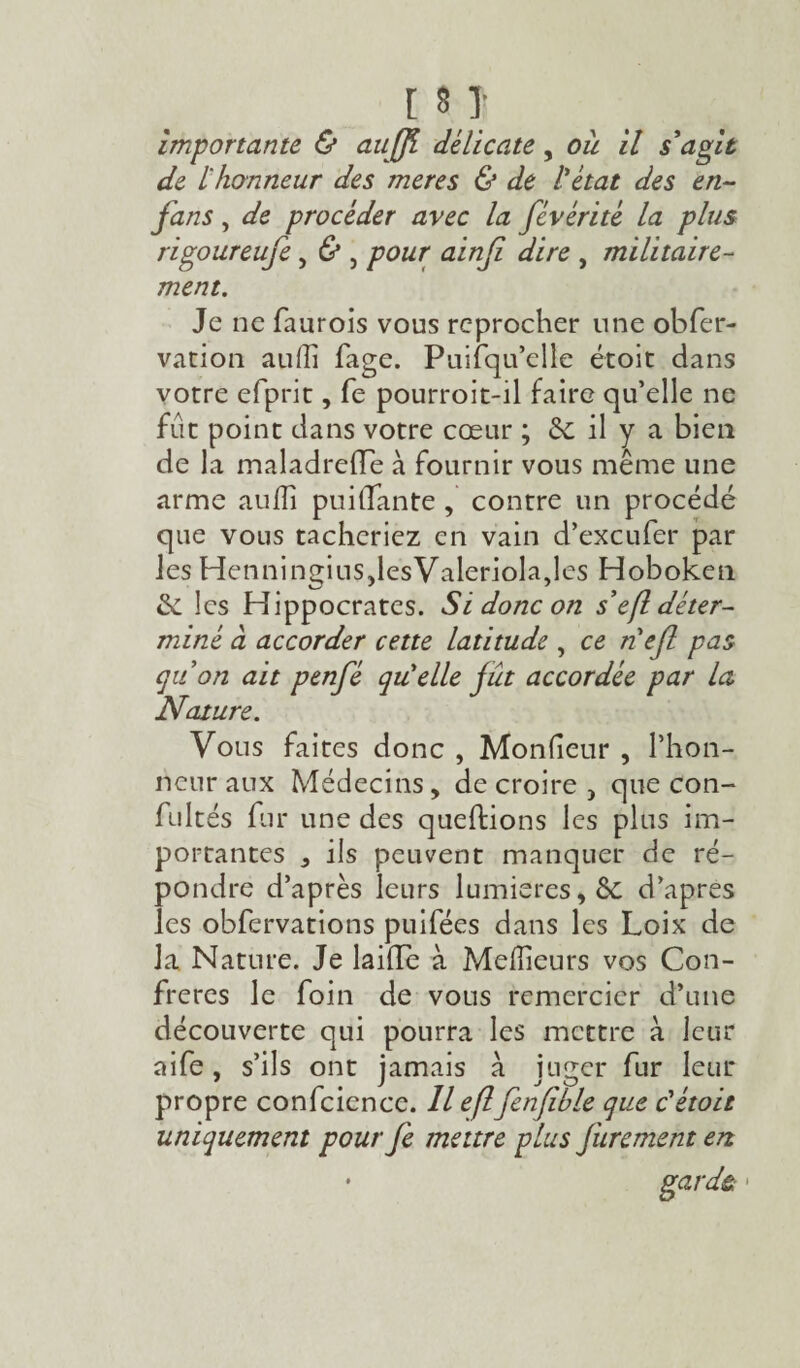 importante & aujf délicate, oit il s'agit de lhonneur des meres & de l'état des en- fans , de procéder avec la févérité la plus rigoureufe, & , pour ainfi dire , militaire¬ ment. Je ne faurois vous reprocher une obfer- vation aulfi fage. Puifqu’elle étoit dans votre efprit, fe pourroit-il faire qu’elle ne fut point dans votre cœur ; & il y a bien de la maladrede à fournir vous même une arme aulïî puidante , contre un procédé que vous tacheriez en vain d’exeufer par les Henningins,lesValeriola,les Hoboken & les Hippocrates. Si donc on s’efl déter¬ miné à accorder cette latitude , ce nef pas quon ait penfé qu'elle fit accordée par la Nature. Vous faites donc , Monfieur , l’hon¬ neur aux Médecins, de croire , que con- fultés fur une des queftions les plus im¬ portantes , ils peuvent manquer de ré¬ pondre d’après leurs lumières, & d’apres les obfervations puifées dans les Loix de la Nature. Je laide à Meilleurs vos Con¬ frères le foin de vous remercier d’une découverte qui pourra les mettre à leur aife, s’ils ont jamais à juger fur leur propre confcicnce. Il eflfenfihle que c'étoit uniquement pourfe mettre plus Jurement en