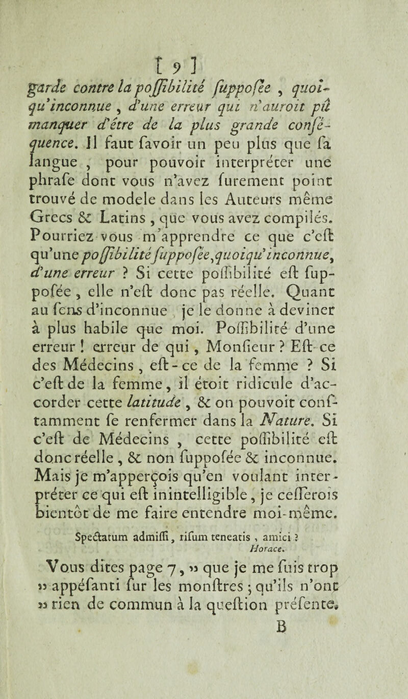 t?] garde contre la pojjibilité fuppofee , quoi- qu inconnue , d'une erreur qui n auroit pu manquer d'être de la plus grande conj'é- quence. ]1 faut favoir un peu plus que fa langue , pour pouvoir interpréter une phrafe dont vous n’avez furement point trouvé de modèle dans les Auteurs même Grecs &i Latins , que vous avez compilés. Pourriez vous m apprendre ce que c’eft qu’unepojjibilitéfuppofée,quoiqii inconnue, d'une erreur ? Si cette poiïibiîité eft fup- pofée , elle n’eft donc pas réelle. Quant au fens d’inconnue je le donne à deviner à plus habile que moi. Poffsbilité d’une erreur ! erreur de qui, Moniteur ? Eft ce des Médecins, eft-ce de la femme ? Si c’eft de la femme, il étoit ridicule d’ac¬ corder cette latitude , de on pouvoir conf- tamment fe renfermer dans la Nature. Si c’eft de Médecins , cette poffibilité eft donc réelle , & non fuppofée & inconnue. Mais je m’apperçois qu’en voulant inter¬ préter ce qui eft inintelligible, je cellerois bientôt de me faire entendre moi-même. Spe&atum admiffi, rifum teneatis , amici ? Horace. Vous dites page 7, >3 que je me fuis trop 33 appéfanti fur les monftres ; qu’ils n’ont 33 rien de commun à la queftion préfente* B