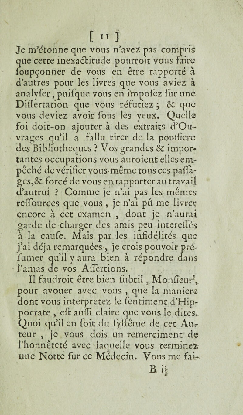 Je mitonne que vous n'avez pas compris que cette inexactitude pourroit vous faire foupçonner de vous en être rapporté à d'autres pour les livres que vous aviez à analyfer, puifque vous en impofez fur une Diflertation que vous réfutiez ; &: que vous deviez avoir fous les yeux. Quelle foi doit-on ajouter à des extraits d’Ou- vrages qu’il a fallu tirer de la poufîiere des Bibliothèques ? Vos grandes éc impor¬ tantes occupations vous auroient elles em¬ pêché de vérifier vous-même tous ce s padà- ges,6c forcé de vous en rapporter au travail d’autrui ? Comme je n’ai pas les mêmes refïources que vous % je n’ai pu me livrer encore à cet examen , dont je n’aurai garde de charger des amis peu interefles à la caufe. Mais par les infidélités que j’ai déjà remarquées, je crois pouvoir pré¬ fumer qu’il y aura bien à répondre, dans l’amas de vos Aflertions. Il faudroit être bien fubtil, Monfîeur5, pour avouer avec vous , que la maniéré dont vous interprétez le fentimenc d’Hip¬ pocrate , eft anfîi claire que vous le dites. Quoi qu’il en foit du fyflême de cet Aiir teur , je vous dois un remerciaient de l’honnêteté avec laquelle vous terminez une Notte fur ce Médecin. Vous me fai- B ij