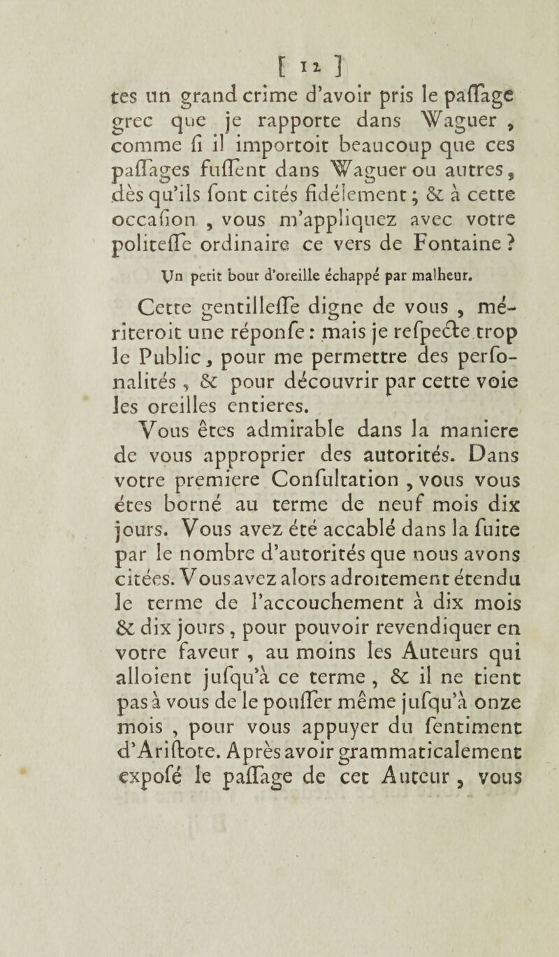 tes un grand crime d’avoir pris le partage errec que je rapporte dans Waguer , comme fi il importoit beaucoup que ces paflages fufient dans Waguerou autres, dès qu’ils font cités fidèlement ; & à cette occafion , vous m’appliquez avec votre politefle ordinaire ce vers de Fontaine ? Vn petit bout d’oreille échappé par malheur. Cette gentillefie digne de vous , mé- riteroit une réponfe: mais je refpeéte trop le Public, pour me permettre des perfo- nalités, & pour découvrir par cette voie les oreilles entières. Vous êtes admirable dans la maniéré de vous approprier des autorités. Dans votre première Confultation , vous vous êtes borné au terme de neuf mois dix jours. Vous avez été accablé dans la fuite par le nombre d’autorités que nous avons citées. Vous avez alors adroitement étendu le terme de l’accouchement à dix mois & dix jours , pour pouvoir revendiquer en votre faveur , au moins les Auteurs qui alloient jufqu’à ce terme , & il ne tient pas à vous de le poufier même jufqu’à onze mois , pour vous appuyer du fentiment d’Ariftote. Après avoir grammaticalement expofé le paflage de cet Auteur , vous