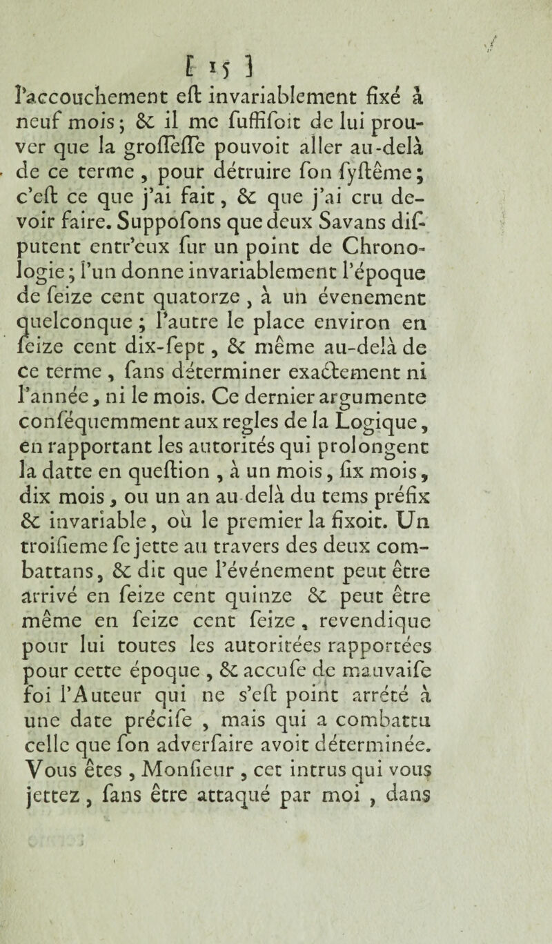 l’accouchement efl invariablement fixé à neuf mois ; 8c il me fuffifoit de lui prou¬ ver que la grofleffe pouvoit aller au-delà de ce terme , pour détruire fon fyftême ; c’eft ce que j’ai fait, 8c que j’ai cru de¬ voir faire. Suppofons que deux Savans dif- putent entr’eux fur un point de Chrono¬ logie ; l’un donne invariablement l’époque de feize cent quatorze , à un événement quelconque ; l’autre le place environ en feize cent dix-fept, 8c même au-delà de ce terme , fans déterminer exactement ni l’année, ni le mois. Ce dernier argumente conféquemment aux réglés de la Logique, en rapportant les autorités qui prolongent la datte en queftion , à un mois, lix mois, dix mois, ou un an au delà du tems préfix 8c invariable, ou le premier la fixoit. Un troiheme fc jette au travers des deux com- battans, 8c dit que l’événement peut être arrivé en feize cent quinze 8c peut être même en feize cent feize , revendique pour lui toutes les autoritées rapportées pour cette époque , 8c accufe de mauvaife foi l’Auteur qui ne s’efc point arreté à une date précife , mais qui a combattu celle que fon adverfaire avoit déterminée. Vous êtes , Monlieur , cet intrus qui vous jettez, fans être attaqué par moi , dans