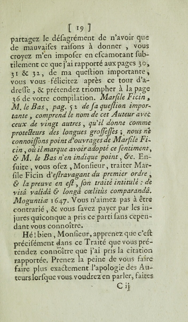 partagez le défagrément de n'avoir que de mauvaifes raifons à donner , vous croyez m’en impofer en efcamotant fub- tilement ce que j’ai rapporté aux pages 30* 31 &c 31, de ma queftion importante, vous vous félicitez après ce tour d’a- dreüe , & prétendez triompher à la page 36 de votre compilation. Marfile Ficin s 'M. le Bas , pag. 5 i de fa queflion impor¬ tante y comprend le nom de cet Auteur avec ceux de vingt autres, quil donne comme protecteurs des longues groffe/fes ; nous ne connoi/fons point d'ouvrages de Marfile Fi~ cin , ou il marque avoir adopté ce fentimeni, & M. le Bas n en indique point, &c. En- fuite , vous ofez ,Moniteur, traiter Mar- file Ficin â'e/lravagant du premier ordre , & la preuve en e/l, fin traité intitulé : de vitâ valida & longâ cœlitùs comparandâ. Moguntice 1 647. Vous n’aimez pas à être contrarié , & vous favez payer par les in¬ jures quiconque a pris ce parti fans cepen¬ dant vous connoître. Hé ! bien , Moniteur, apprenez que c’eft précifément dans ce Traité que vous pré¬ tendez connoître que j’ai pris la citation rapportée. Prenez la peine de vous faire faire plus exactement l’apologie des Au¬ teurs lorfque vous voudrez en parler, faites Ci*
