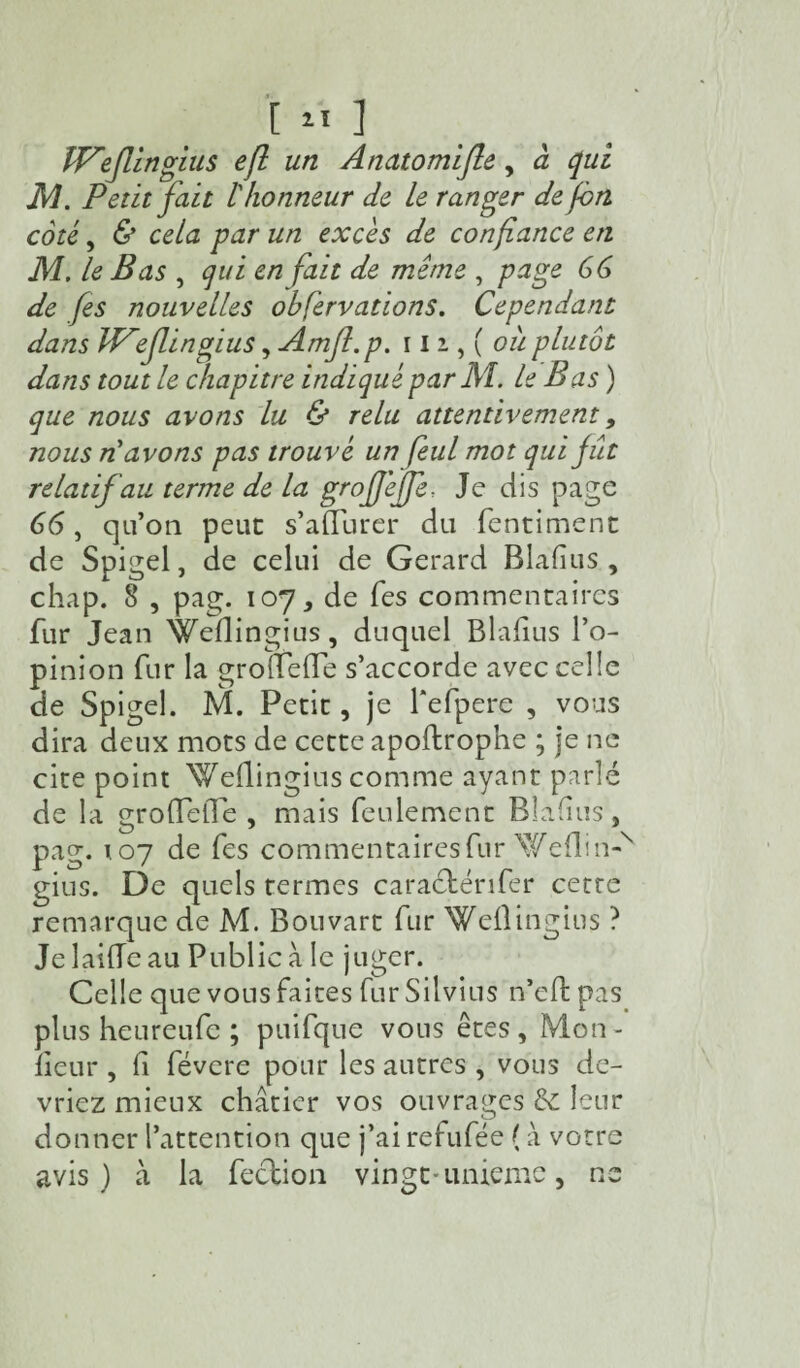 IVefùngius eft un Anatomifle, à qui M. Petit fait l'honneur de le ranger de fon coté, & cela par un excès de confiance en M. le Bas , qui en fait de même , page 66 de fis nouvelles ohfervations. Cependant dans ll^eflingius, Amjl.p. 112,(0# plutôt dans tout le chapitre indiqué par Al. le Bas ) que nous avons lu & relu attentivement 9 nous n'avons pas trouvé un feul mot qui fût relatif au terme de la grofjèffe, Je dis page 66, qu’on peut s’adurer du fentiment de Spigel, de celui de Gérard Blafius , chap. 8 , pag. 107, de Tes commentaires fur Jean Wedingius, duquel Bladus l’o¬ pinion fur la grodede s’accorde avec celle de Spigel. M. Petit, je Tefpere , vous dira deux mots de cette apoftropne ; je ne cite point Weflingius comme ayant parlé de la grodede , mais feulement Bladus, pag. t 07 de fes commentaires fur Weflin-N gius. De quels termes caraétérifer cetre remarque de M. Bouvart fur Wedingius ? Je laide au Public à le juger. Celle que vous faites fur Silvius n’eft pas plus heureufe ; puifque vous êtes. Mon¬ iteur , fi févcre pour les autres , vous de¬ vriez mieux châtier vos ouvrages & leur donner l’attention que j’ai refufée ( à votre avis) à la feclion vingt-unième, ne