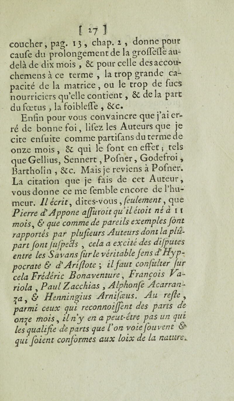 coucher, pag. ï3 5 chap. 2 9 donne pour caufe du prolongement de la groffeffe au- delà de dix mois , 6c pour celle desaccou- chemens à ce terme , la trop grande ca¬ pacité de la matrice, ou le trop de Tues nourriciers qu’elle contient, 6c delà paît du fœtus , la foiblelTe , 6cc. Enfin pour vous convaincre que j ai er¬ ré de bonne foi, liiez les Auteurs que je cite enfui te comme partifans du terme de onze mois , 6c qui le font en effet’ ; tels que Gellius, Sennert, Pofner, Godefroi , Bartholin , 6cc. Mais je reviens à Pofneu La citation que je fais de cet Auteur, vous donne ce me fembîe encore de 1 hu¬ meur. IL écrite dites-vous, feulement, que Pierre d'Appone affuroit quilétoit ne a 11 mois, & que comme de pareils exemples font rapportés par plujieurs Auteurs dont la plu¬ part font fufpecls , cela a excite des difputes entre les Savans fur le véritable Jens d'Hyp- pocrate & d'Ariflote; il faut confulter fur cela Frédéric P on aventure, François l a- riola , Paul Zacchias , Alphonfe Acarran- ça, & Henningius Arnifœus. Au refie, parmi ceux qui reconnoiffent des pans de onry mois, il ny en a peut-être pas un qui les qualifie départs que don voiefouvent & qui foient conformes aux loix de la. nature