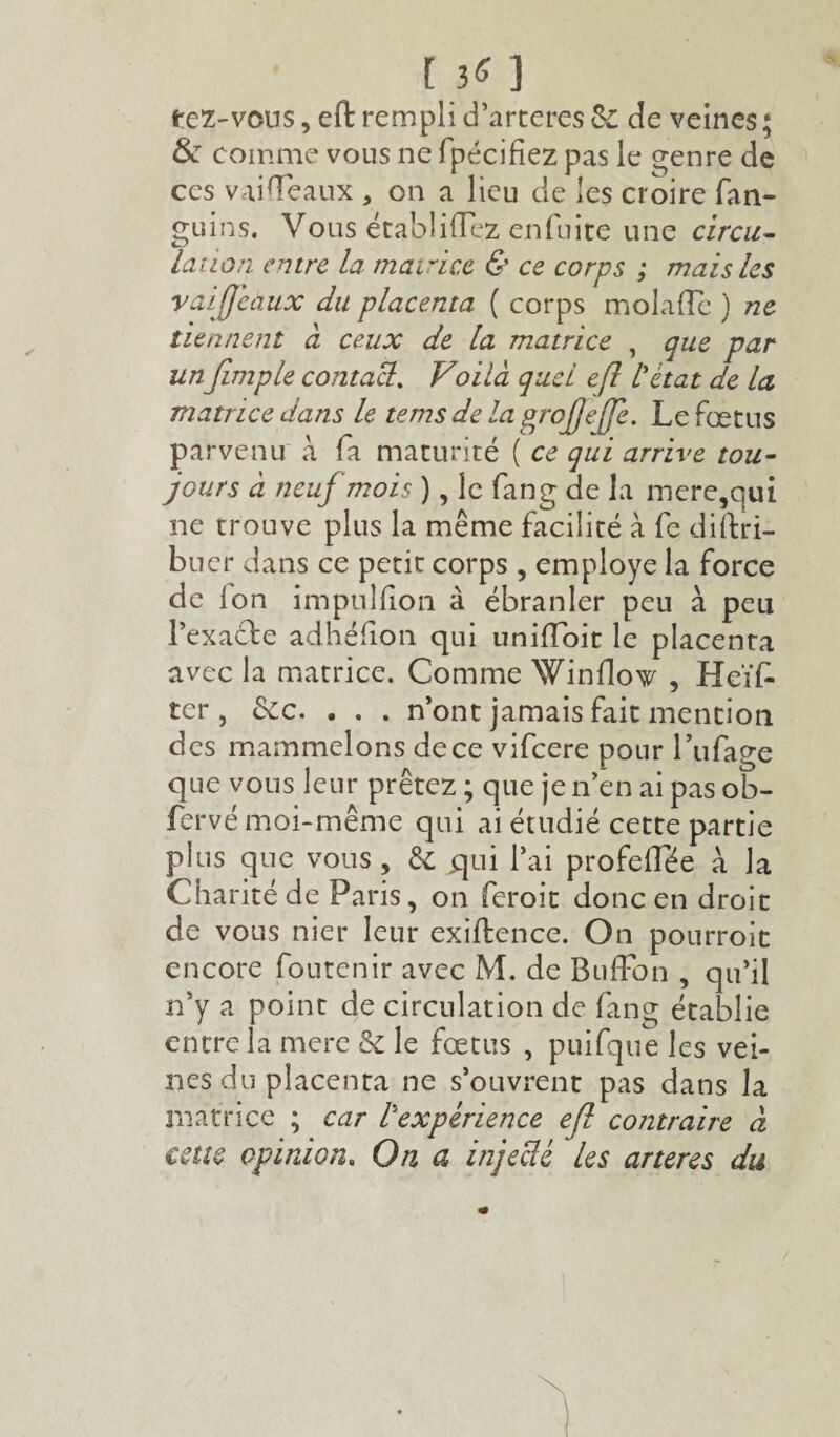 tez-vous, efl: rempli d’arteres & de veines ; &T comme vous 11e fpécifiez pas le genre de ces vaifleaux , on a lieu de les croire fan- guins. Vous établirez enfuite une circu¬ lation entre la matrice & ce corps ; mais les raijjeaux du placenta ( corps molaflc ) ne tiennent à ceux de la matrice , que par unJimple contact. Voilà quel efl l'état de la matrice dans le tems de la grofjeffe. Le fœtus parvenu à fa maturité ( ce qui arrive tou¬ jours à neuf mois ), le fang de la mere,qui ne trouve plus la même facilité à fe distri¬ buer dans ce petit corps , employé la force de ion impuliion à ébranler peu à peu l’exacte adhéfion qui uniffoit le placenta avec la matrice. Comme Winilow , Heïfc ter, &c. . . . n’ont jamais fait mention des mammelons de ce vifeere pour l’ufage que vous leur prêtez ; que je n’en ai pas ob- fervé moi-même qui ai étudié cette partie plus que vous, & qui l’ai profeffée à la Charité de Paris, on feroit donc en droit de vous nier leur exiftence. On pourroit encore foutenir avec M. de BufFon , qu’il n’y a point de circulation de fang établie entre la mere & le fœtus , puifque les vei¬ nes du placenta ne s’ouvrent pas dans la matrice ; car l'expérience efl contraire à cette opinion. On a injecté les artères du