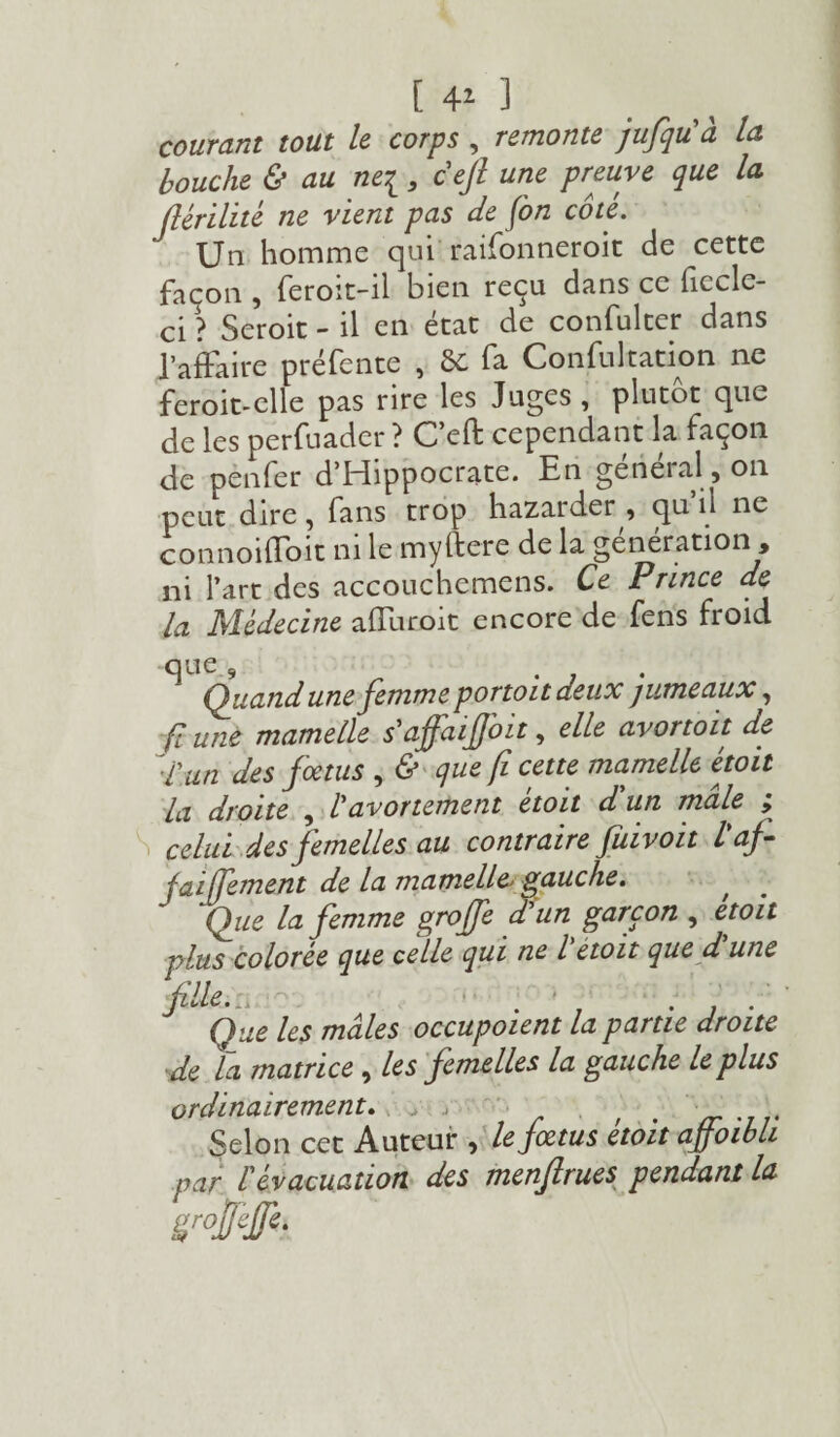 [ 4* ] courant tout le corps , remonte jufqu'à la bouche & au ne[ 3 ceft une preuve que la flérilité ne vient pas de fon côte. ' Un homme qui raifonneroit de cette façon , feroit-il bien reçu dans ce fiecle- ci ? Seroit - il en état de confulter dans l’affaire préfente , 8t fa Consultation ne feroit-elle pas rire les Juges , plutôt que de les perfuader ? C’efl: cependant la façon de pènfer d’Hippocrate. En geneial,on peut dire, fans trop hazaider , qu n ne connoiffoit ni le myftere de la génération , ni l’art des accouchemens. Ce Prince de la Médecine affuroit encore de fens froid que 9 ^ . , Quand une femme pprtoit deux jumeaux, ft une mamelle s'afaijjbit, elle avortoit de l'un des foetus , & que fi cette mamelle étoit la droite , b avortement étoit d un mâle ; celui des femelles au contraire fuivoit l'af- faiffement de la mamelle. gauche. Que la femme grojfe a un garçon , etoit plus colorée que celle qui ne l étoit que d une fille.:, . * -j Que les mâles occupoient la partie droite ■de la matrice , les femelles la gauche le plus ordinairement. , , . Selon cet Auteur , lejœtus etoit aÿoibli par l'évacuation des menfirues pendant la grofieffe.