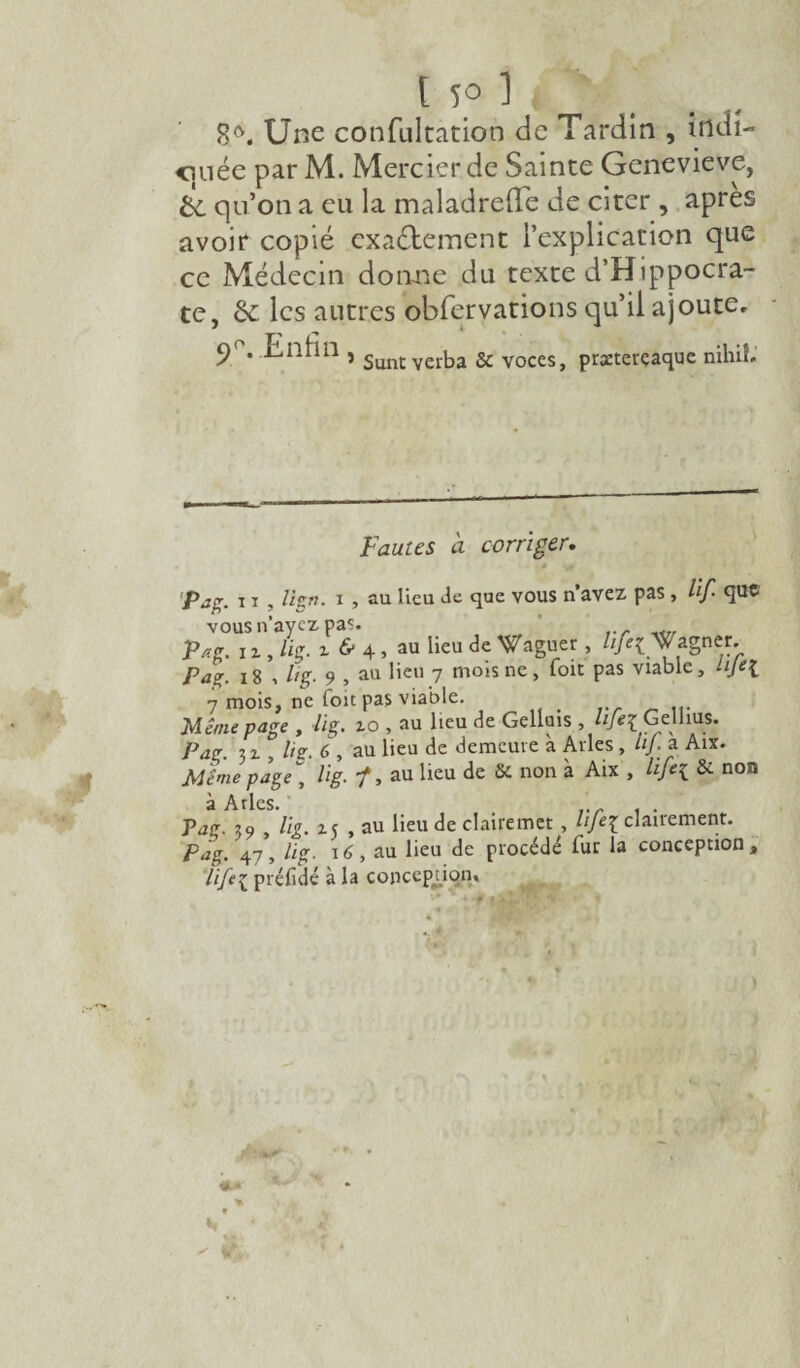 1 5° 1 ti S0. Une confultation de Tardin , indi- <inée par M. Mercier de Sainte Genevieve, &. qu’on a eu la maladrelTe de citer , apres avoit copié exactement l’explication que ce Médecin donne du texte d’Hippocra¬ te, & les autres obferyations qu’il ajoute. 9°. .Enfin , Sunt yerba & voceSj praetercaque nihif- Fauies à corriger. * * * 'Pag. 11 , lign. x , au lieu Je que vous n’avez pas , lif. que vous n’ayez pas. Pag. i z , lig. z & 4 , au lieu de Waguer , life[g agner. Pag. x8 , lig. 9 , au lieu 7 mois ne, foit pas viable, lije[ 7 mois, ne loit pas viable. > Même page , lig. zo , au lieu de Gellois , hfez Gclhus. />J£r 3 z , lig. 6 , au lieu de demeure à Arles, lij. a Aix. Même page\ lig. ■/, au lieu de 8c non à Aix , life{ 8c non ries Puç. s //g. m ? au lieu de elairemet , Hfil clairement. Pag. 47, 16, au lieu de procédé fur la conception, Hfe\ pt'éfidé à la conception.