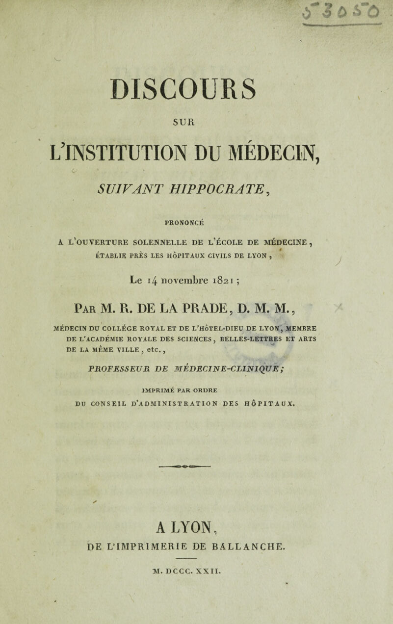 SUR L’INSTITUTION DU MEDECIN, 6- SUIVANT HIPPOCRATE, PRONONCE A l’ouverture solennelle de l’^cole de m^decine , * ETABLIE PRES LES HOPITAUX CIVILS DE LYON , ^ Le 14 noverabre i8^i; Par M. R. DE LA PRADE, D. M. M., MEDECIN DU COLLEGE ROYAL ET DE L'HoTEL-DIEU DE LYON, MEMBRE DE L'ACADEMIE ROYALE DES SCIENCES, BELLES-LETTRES ET ARTS DE LA MEME VILLE , etC. , PROFESSEUR DE MEDECINE-CLIFJIQUE ; IMPRIME PAR ORDRE DU CONSEIL d’ADMINISTRATION DES HOPITAUX. A LYON, DE L’lMPRlMERlE DE RALLANCHE. \'
