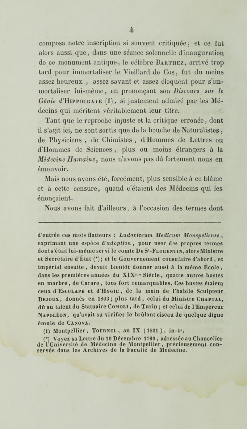 k composa notre inscription si souvent critiquée ; et ce fut alors aussi que, dans une séance solennelle d’inauguration de ce monument antique, le célèbre Barthez, arrivé trop tard pour immortaliser le Vieillard de Cos, fut du moins assez heureux , assez savant et assez éloquent pour s’im¬ mortaliser lui-même, en prononçant son Discours sur le Génie D’Hippocrate (1), si justement admiré par les Mé¬ decins qui méritent véritablement leur titre. Tant que le reproche injuste et la critique erronée, dont il s’agit ici, ne sont sortis que de la bouche de Naturalistes , de Physiciens , de Chimistes , d’Hommes de Lettres ou d’Hommes de Sciences , plus ou moins étrangers à la Médecine Humaine, nous n’avons pas du fortement nous en émouvoir. Mais nous avons été, forcément, plus sensible à ce blâme et à cette censure, quand c’étaient des Médecins qui les énonçaient. O Nous avons fait d’ailleurs, à l’occasion des termes dont d’entrée ces mots flatteurs : Ludoviceum Medicum Monspeliense , exprimant une espèce d'adoption , pour user des propres termes donts’était lui-même servi le comte De S'-Floeentin, alors Ministre et Secrétaire d’État (*); et le Gouvernement consulaire d’abord, et impérial ensuite, devait bientôt donner aussi à la même École, dans les premières années du XIXme Siècle, quatre autres bustes en marbre , de Carare , tous fort remarquables. Ces bustes étaieni ceux d’EscuLAPE et d’HYGiE , de la main de l’habile Sculpteur Dejoux, donnés en 1803 ; plus tard, celui du Ministre Chaptal, dû au talent du Statuaire Comoli , de Turin ; et celui de l’Empereur Napoléon, qu’avait su vivifier le brûlant ciseau de quelque digne émule de Canova. (1) Montpellier, Toürnel , an IX (1801 ), in-i°. (*) Voyez sa Lettre du 10 Décembre 1760 , adressée au Chancelier de l’Université de Médecine de Montpellier, précieusement con¬ servée dans les Archives de la Faculté de Médecine.